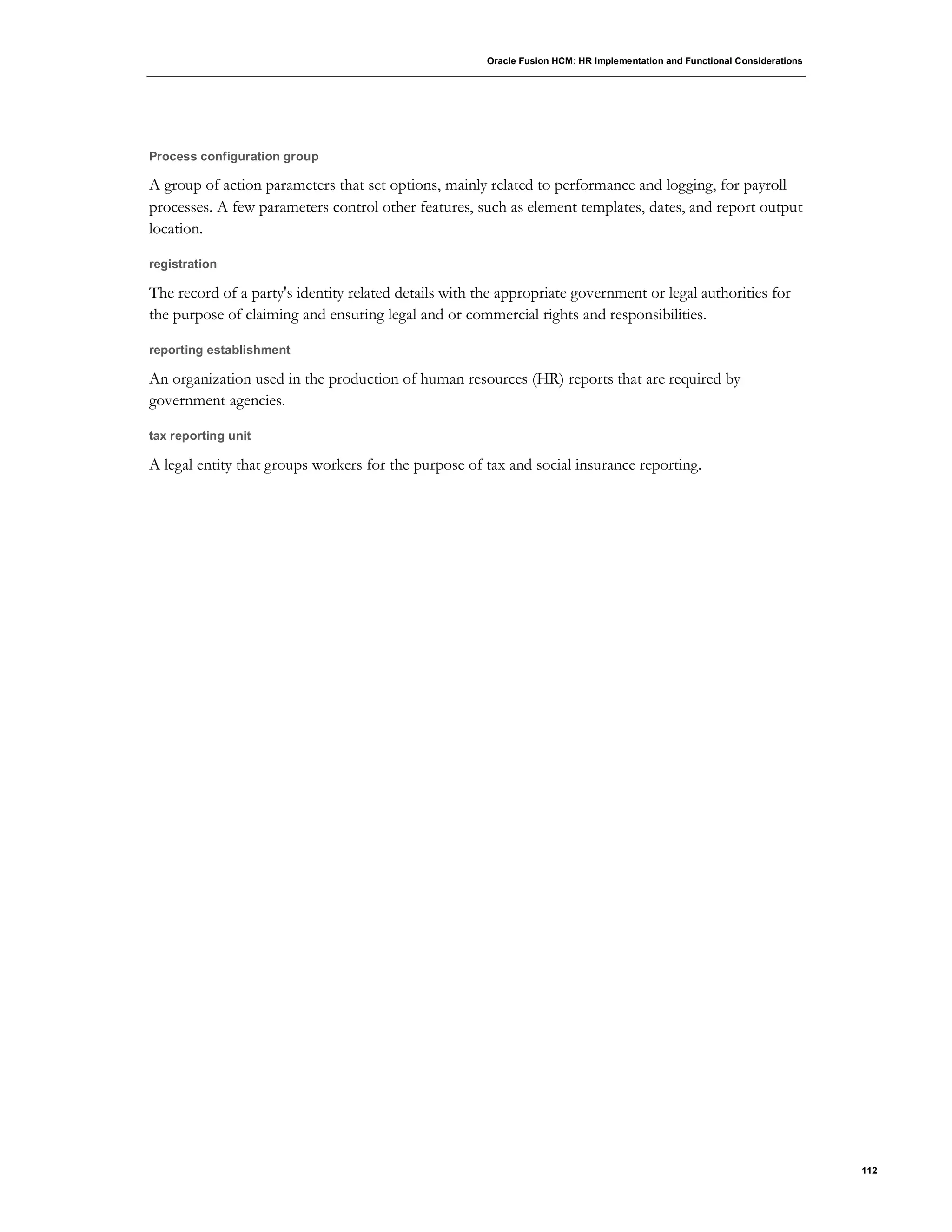 Oracle Fusion HCM: HR Implementation and Functional Considerations
112
Process configuration group
A group of action parameters that set options, mainly related to performance and logging, for payroll
processes. A few parameters control other features, such as element templates, dates, and report output
location.
registration
The record of a party's identity related details with the appropriate government or legal authorities for
the purpose of claiming and ensuring legal and or commercial rights and responsibilities.
reporting establishment
An organization used in the production of human resources (HR) reports that are required by
government agencies.
tax reporting unit
A legal entity that groups workers for the purpose of tax and social insurance reporting.
 