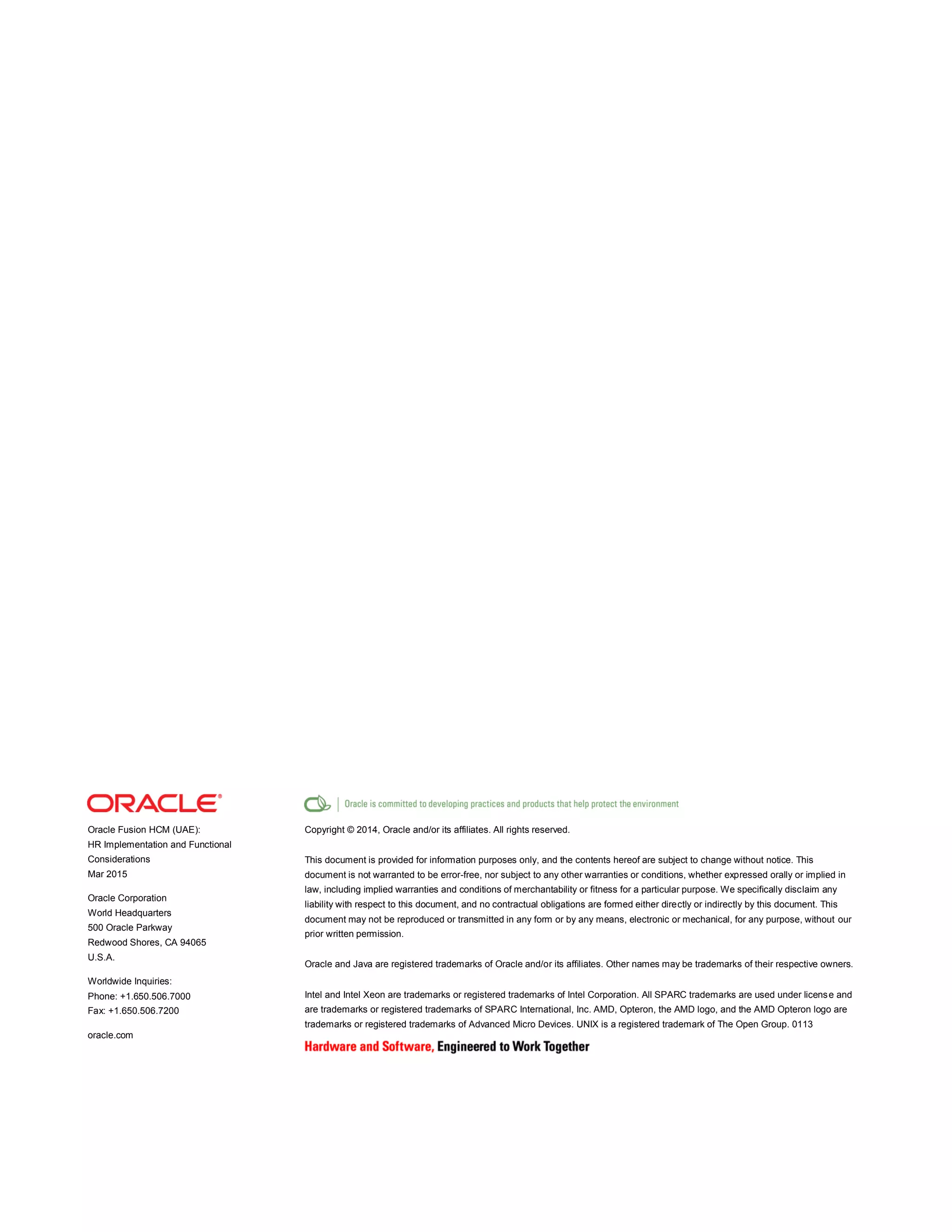 Oracle Fusion HCM (UAE):
HR Implementation and Functional
Considerations
Mar 2015
Oracle Corporation
World Headquarters
500 Oracle Parkway
Redwood Shores, CA 94065
U.S.A.
Worldwide Inquiries:
Phone: +1.650.506.7000
Fax: +1.650.506.7200
oracle.com
Copyright © 2014, Oracle and/or its affiliates. All rights reserved.
This document is provided for information purposes only, and the contents hereof are subject to change without notice. This
document is not warranted to be error-free, nor subject to any other warranties or conditions, whether expressed orally or implied in
law, including implied warranties and conditions of merchantability or fitness for a particular purpose. We specifically disclaim any
liability with respect to this document, and no contractual obligations are formed either directly or indirectly by this document. This
document may not be reproduced or transmitted in any form or by any means, electronic or mechanical, for any purpose, without our
prior written permission.
Oracle and Java are registered trademarks of Oracle and/or its affiliates. Other names may be trademarks of their respective owners.
Intel and Intel Xeon are trademarks or registered trademarks of Intel Corporation. All SPARC trademarks are used under license and
are trademarks or registered trademarks of SPARC International, Inc. AMD, Opteron, the AMD logo, and the AMD Opteron logo are
trademarks or registered trademarks of Advanced Micro Devices. UNIX is a registered trademark of The Open Group. 0113
 