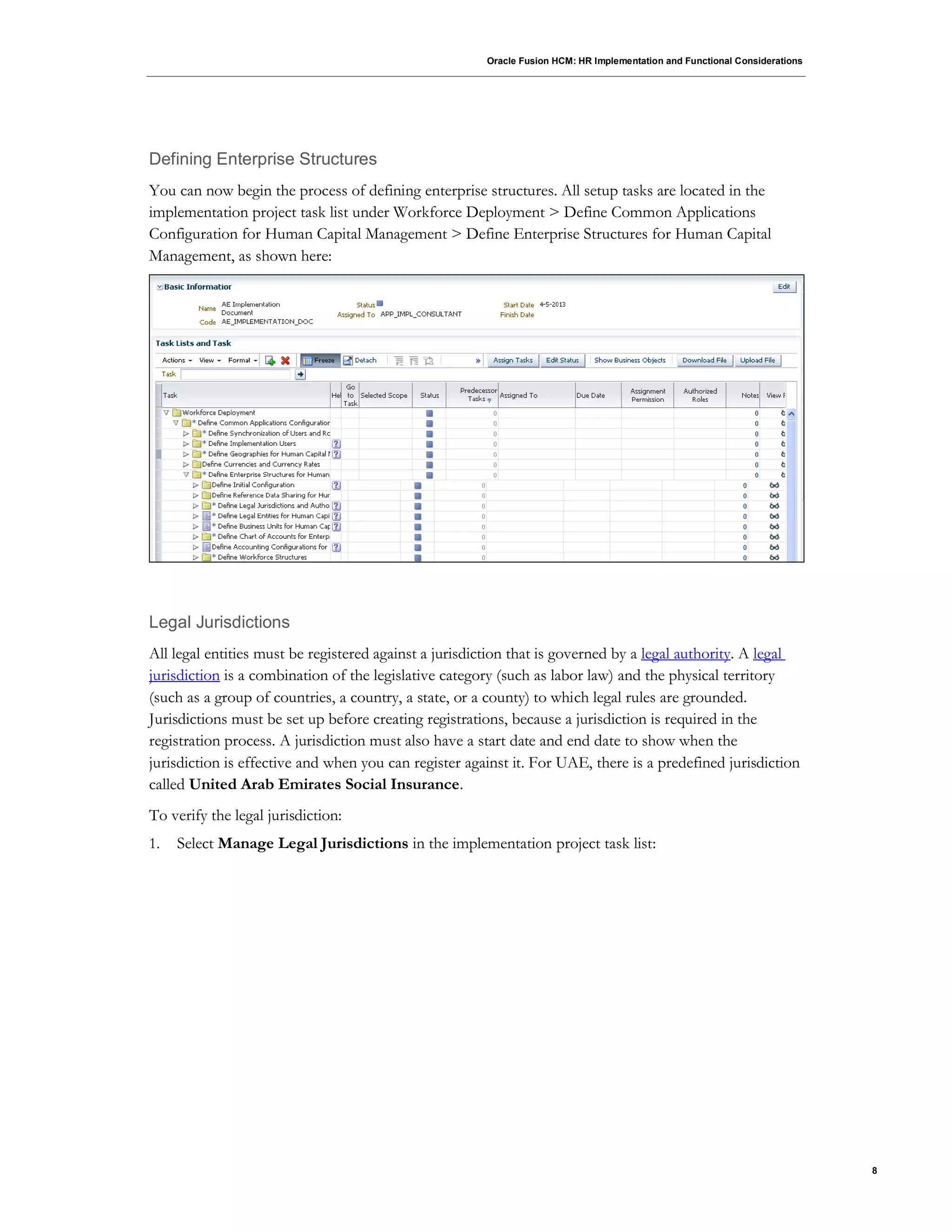 Oracle Fusion HCM: HR Implementation and Functional Considerations
8
Defining Enterprise Structures
You can now begin the process of defining enterprise structures. All setup tasks are located in the
implementation project task list under Workforce Deployment > Define Common Applications
Configuration for Human Capital Management > Define Enterprise Structures for Human Capital
Management, as shown here:
Legal Jurisdictions
All legal entities must be registered against a jurisdiction that is governed by a legal authority. A legal
jurisdiction is a combination of the legislative category (such as labor law) and the physical territory
(such as a group of countries, a country, a state, or a county) to which legal rules are grounded.
Jurisdictions must be set up before creating registrations, because a jurisdiction is required in the
registration process. A jurisdiction must also have a start date and end date to show when the
jurisdiction is effective and when you can register against it. For UAE, there is a predefined jurisdiction
called United Arab Emirates Social Insurance.
To verify the legal jurisdiction:
1. Select Manage Legal Jurisdictions in the implementation project task list:
 