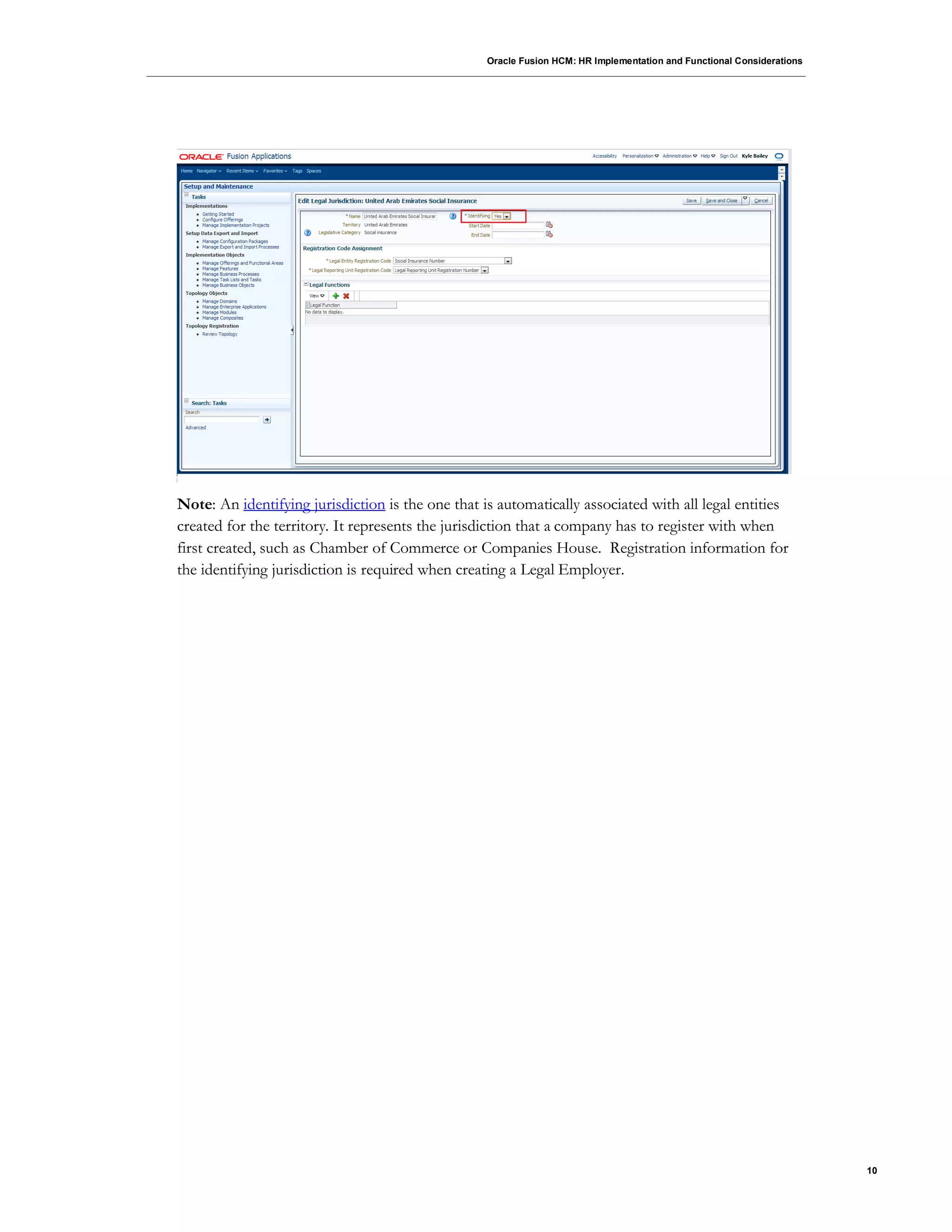 Oracle Fusion HCM: HR Implementation and Functional Considerations
10
Note: An identifying jurisdiction is the one that is automatically associated with all legal entities
created for the territory. It represents the jurisdiction that a company has to register with when
first created, such as Chamber of Commerce or Companies House. Registration information for
the identifying jurisdiction is required when creating a Legal Employer.
 
