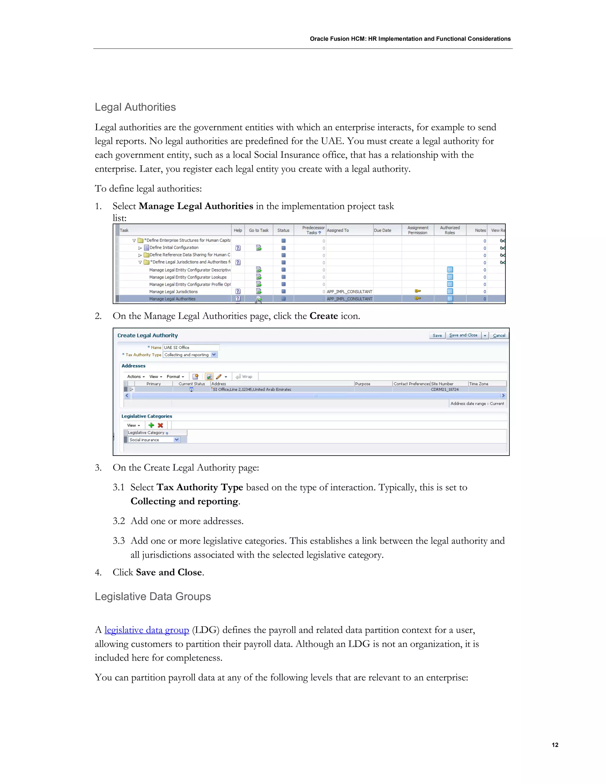 Oracle Fusion HCM: HR Implementation and Functional Considerations
12
Legal Authorities
Legal authorities are the government entities with which an enterprise interacts, for example to send
legal reports. No legal authorities are predefined for the UAE. You must create a legal authority for
each government entity, such as a local Social Insurance office, that has a relationship with the
enterprise. Later, you register each legal entity you create with a legal authority.
To define legal authorities:
1. Select Manage Legal Authorities in the implementation project task
list:
2. On the Manage Legal Authorities page, click the Create icon.
3. On the Create Legal Authority page:
3.1 Select Tax Authority Type based on the type of interaction. Typically, this is set to
Collecting and reporting.
3.2 Add one or more addresses.
3.3 Add one or more legislative categories. This establishes a link between the legal authority and
all jurisdictions associated with the selected legislative category.
4. Click Save and Close.
Legislative Data Groups
A legislative data group (LDG) defines the payroll and related data partition context for a user,
allowing customers to partition their payroll data. Although an LDG is not an organization, it is
included here for completeness.
You can partition payroll data at any of the following levels that are relevant to an enterprise:
 
