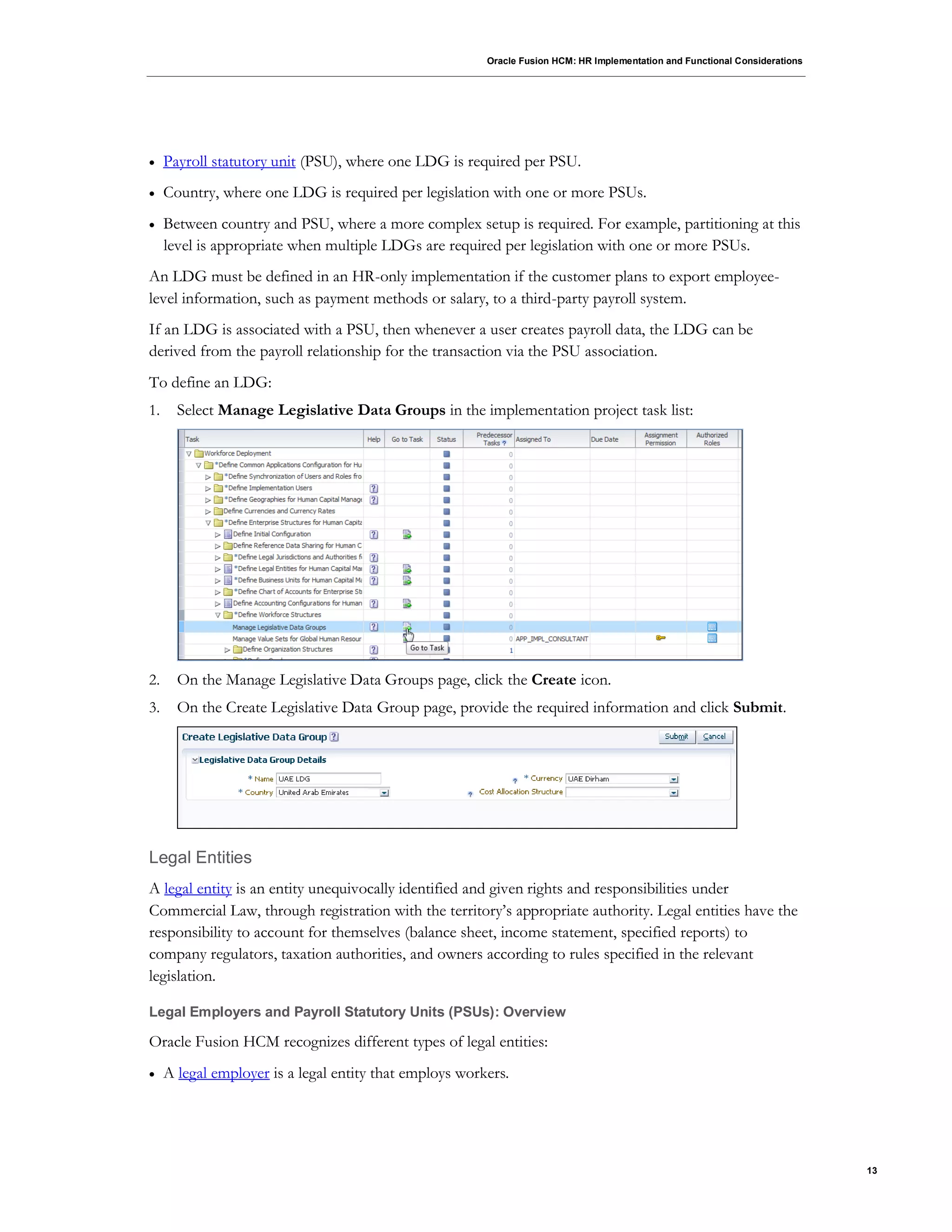 Oracle Fusion HCM: HR Implementation and Functional Considerations
13
 Payroll statutory unit (PSU), where one LDG is required per PSU.
 Country, where one LDG is required per legislation with one or more PSUs.
 Between country and PSU, where a more complex setup is required. For example, partitioning at this
level is appropriate when multiple LDGs are required per legislation with one or more PSUs.
An LDG must be defined in an HR-only implementation if the customer plans to export employee-
level information, such as payment methods or salary, to a third-party payroll system.
If an LDG is associated with a PSU, then whenever a user creates payroll data, the LDG can be
derived from the payroll relationship for the transaction via the PSU association.
To define an LDG:
1. Select Manage Legislative Data Groups in the implementation project task list:
2. On the Manage Legislative Data Groups page, click the Create icon.
3. On the Create Legislative Data Group page, provide the required information and click Submit.
Legal Entities
A legal entity is an entity unequivocally identified and given rights and responsibilities under
Commercial Law, through registration with the territory’s appropriate authority. Legal entities have the
responsibility to account for themselves (balance sheet, income statement, specified reports) to
company regulators, taxation authorities, and owners according to rules specified in the relevant
legislation.
Legal Employers and Payroll Statutory Units (PSUs): Overview
Oracle Fusion HCM recognizes different types of legal entities:
 A legal employer is a legal entity that employs workers.
 
