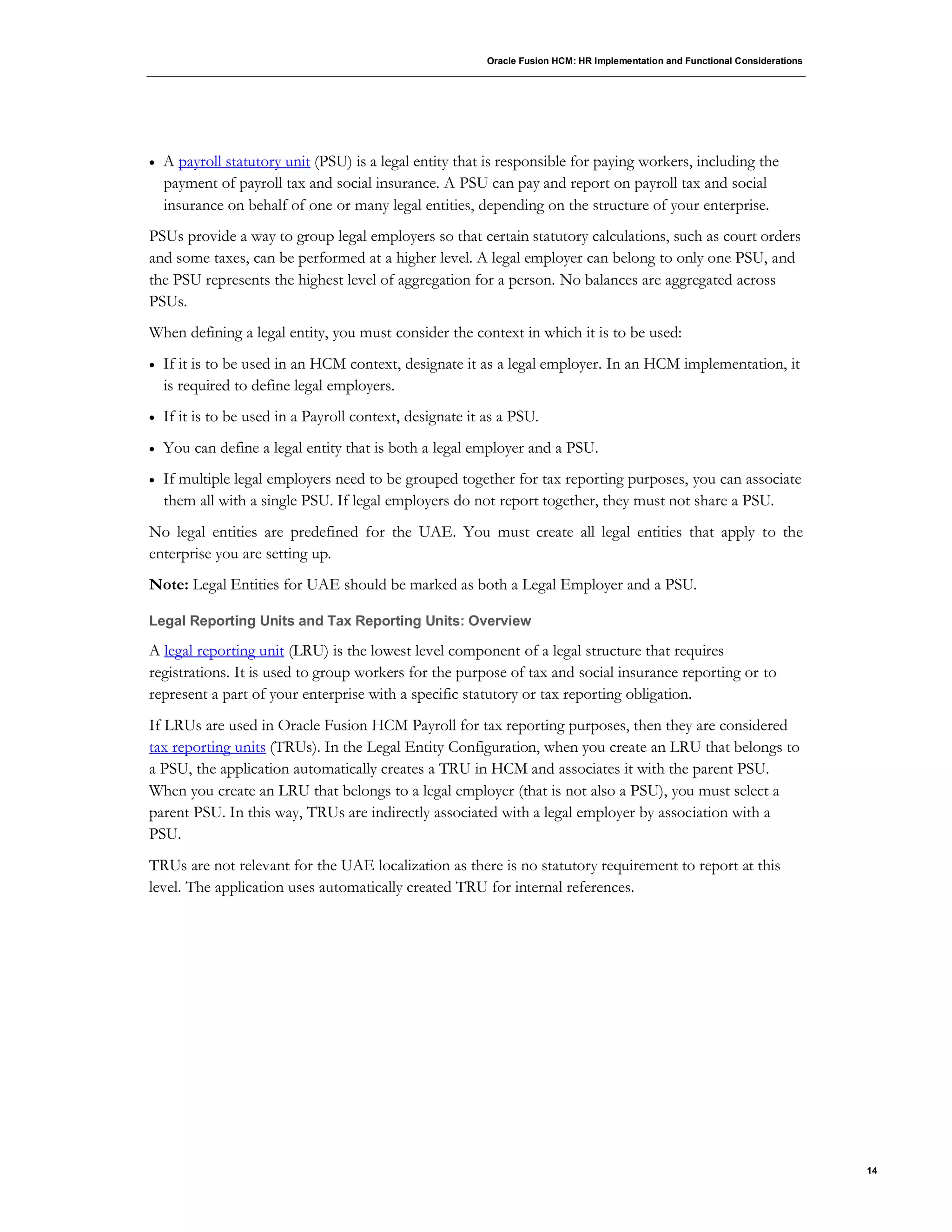 Oracle Fusion HCM: HR Implementation and Functional Considerations
14
 A payroll statutory unit (PSU) is a legal entity that is responsible for paying workers, including the
payment of payroll tax and social insurance. A PSU can pay and report on payroll tax and social
insurance on behalf of one or many legal entities, depending on the structure of your enterprise.
PSUs provide a way to group legal employers so that certain statutory calculations, such as court orders
and some taxes, can be performed at a higher level. A legal employer can belong to only one PSU, and
the PSU represents the highest level of aggregation for a person. No balances are aggregated across
PSUs.
When defining a legal entity, you must consider the context in which it is to be used:
 If it is to be used in an HCM context, designate it as a legal employer. In an HCM implementation, it
is required to define legal employers.
 If it is to be used in a Payroll context, designate it as a PSU.
 You can define a legal entity that is both a legal employer and a PSU.
 If multiple legal employers need to be grouped together for tax reporting purposes, you can associate
them all with a single PSU. If legal employers do not report together, they must not share a PSU.
No legal entities are predefined for the UAE. You must create all legal entities that apply to the
enterprise you are setting up.
Note: Legal Entities for UAE should be marked as both a Legal Employer and a PSU.
Legal Reporting Units and Tax Reporting Units: Overview
A legal reporting unit (LRU) is the lowest level component of a legal structure that requires
registrations. It is used to group workers for the purpose of tax and social insurance reporting or to
represent a part of your enterprise with a specific statutory or tax reporting obligation.
If LRUs are used in Oracle Fusion HCM Payroll for tax reporting purposes, then they are considered
tax reporting units (TRUs). In the Legal Entity Configuration, when you create an LRU that belongs to
a PSU, the application automatically creates a TRU in HCM and associates it with the parent PSU.
When you create an LRU that belongs to a legal employer (that is not also a PSU), you must select a
parent PSU. In this way, TRUs are indirectly associated with a legal employer by association with a
PSU.
TRUs are not relevant for the UAE localization as there is no statutory requirement to report at this
level. The application uses automatically created TRU for internal references.
 