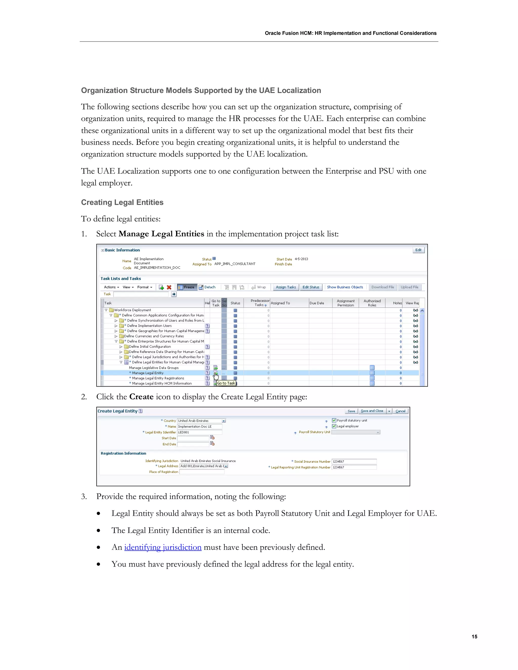 Oracle Fusion HCM: HR Implementation and Functional Considerations
15
Organization Structure Models Supported by the UAE Localization
The following sections describe how you can set up the organization structure, comprising of
organization units, required to manage the HR processes for the UAE. Each enterprise can combine
these organizational units in a different way to set up the organizational model that best fits their
business needs. Before you begin creating organizational units, it is helpful to understand the
organization structure models supported by the UAE localization.
The UAE Localization supports one to one configuration between the Enterprise and PSU with one
legal employer.
Creating Legal Entities
To define legal entities:
1. Select Manage Legal Entities in the implementation project task list:
2. Click the Create icon to display the Create Legal Entity page:
3. Provide the required information, noting the following:
 Legal Entity should always be set as both Payroll Statutory Unit and Legal Employer for UAE.
 The Legal Entity Identifier is an internal code.
 An identifying jurisdiction must have been previously defined.
 You must have previously defined the legal address for the legal entity.
 