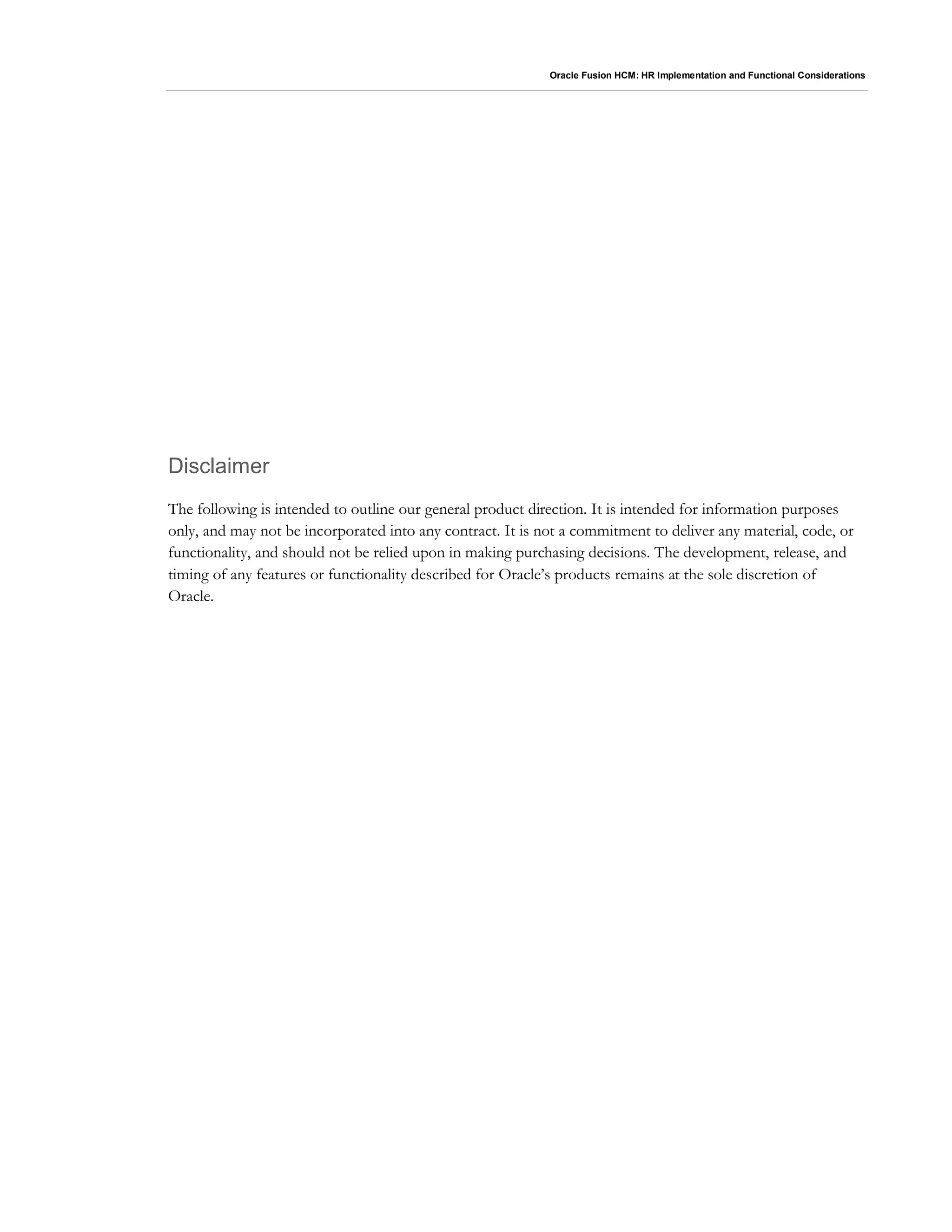 Oracle Fusion HCM: HR Implementation and Functional Considerations
Disclaimer
The following is intended to outline our general product direction. It is intended for information purposes
only, and may not be incorporated into any contract. It is not a commitment to deliver any material, code, or
functionality, and should not be relied upon in making purchasing decisions. The development, release, and
timing of any features or functionality described for Oracle’s products remains at the sole discretion of
Oracle.
 