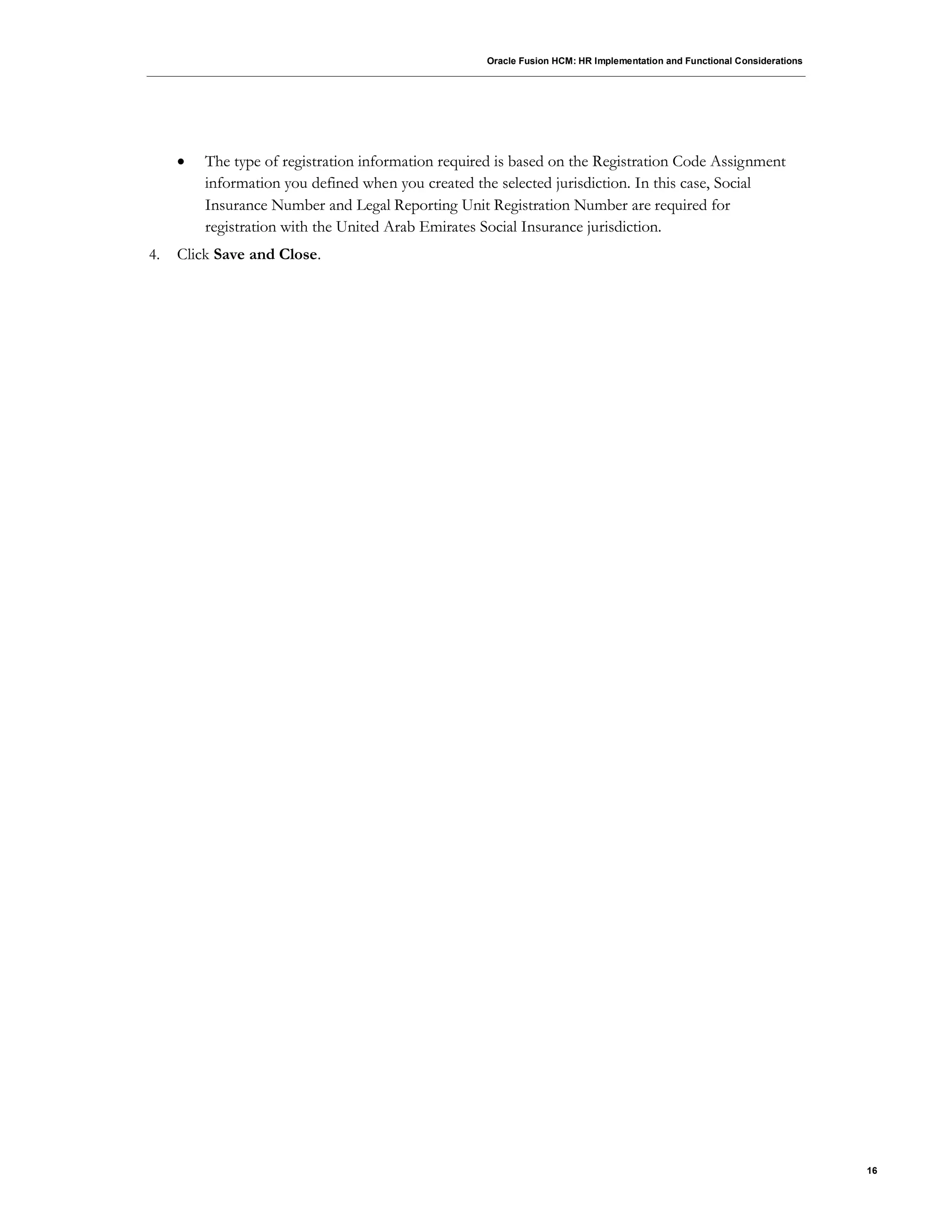Oracle Fusion HCM: HR Implementation and Functional Considerations
16
 The type of registration information required is based on the Registration Code Assignment
information you defined when you created the selected jurisdiction. In this case, Social
Insurance Number and Legal Reporting Unit Registration Number are required for
registration with the United Arab Emirates Social Insurance jurisdiction.
4. Click Save and Close.
 