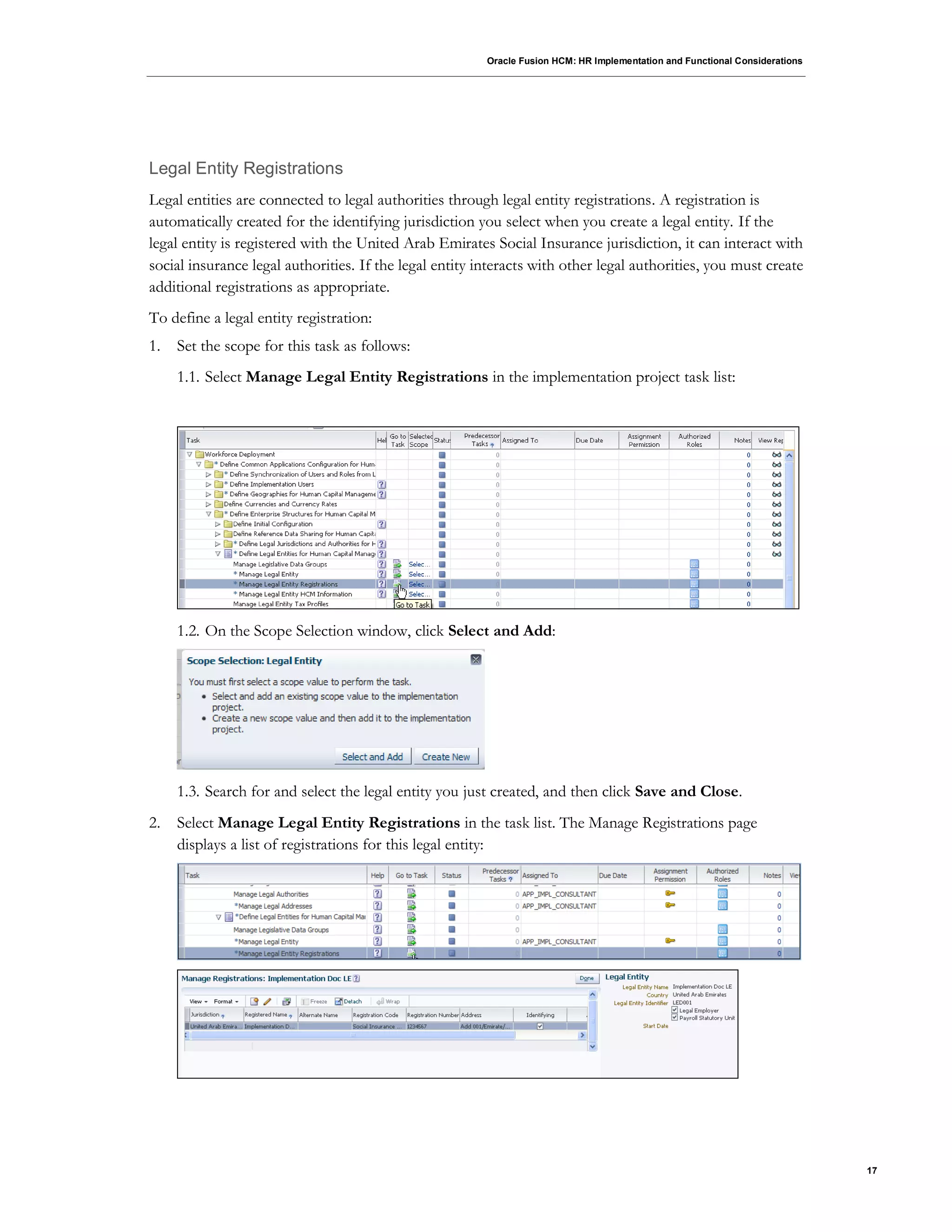 Oracle Fusion HCM: HR Implementation and Functional Considerations
17
Legal Entity Registrations
Legal entities are connected to legal authorities through legal entity registrations. A registration is
automatically created for the identifying jurisdiction you select when you create a legal entity. If the
legal entity is registered with the United Arab Emirates Social Insurance jurisdiction, it can interact with
social insurance legal authorities. If the legal entity interacts with other legal authorities, you must create
additional registrations as appropriate.
To define a legal entity registration:
1. Set the scope for this task as follows:
1.1. Select Manage Legal Entity Registrations in the implementation project task list:
1.2. On the Scope Selection window, click Select and Add:
1.3. Search for and select the legal entity you just created, and then click Save and Close.
2. Select Manage Legal Entity Registrations in the task list. The Manage Registrations page
displays a list of registrations for this legal entity:
 
