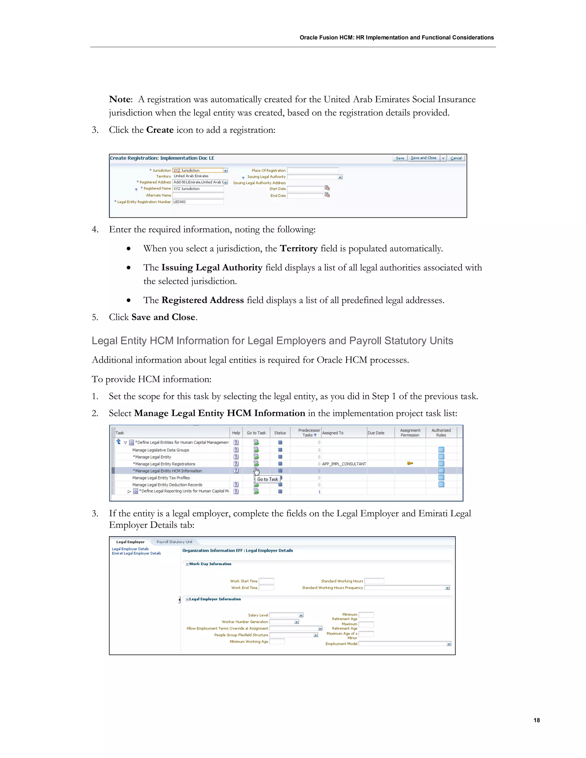 Oracle Fusion HCM: HR Implementation and Functional Considerations
18
Note: A registration was automatically created for the United Arab Emirates Social Insurance
jurisdiction when the legal entity was created, based on the registration details provided.
3. Click the Create icon to add a registration:
4. Enter the required information, noting the following:
 When you select a jurisdiction, the Territory field is populated automatically.
 The Issuing Legal Authority field displays a list of all legal authorities associated with
the selected jurisdiction.
 The Registered Address field displays a list of all predefined legal addresses.
5. Click Save and Close.
Legal Entity HCM Information for Legal Employers and Payroll Statutory Units
Additional information about legal entities is required for Oracle HCM processes.
To provide HCM information:
1. Set the scope for this task by selecting the legal entity, as you did in Step 1 of the previous task.
2. Select Manage Legal Entity HCM Information in the implementation project task list:
3. If the entity is a legal employer, complete the fields on the Legal Employer and Emirati Legal
Employer Details tab:
 