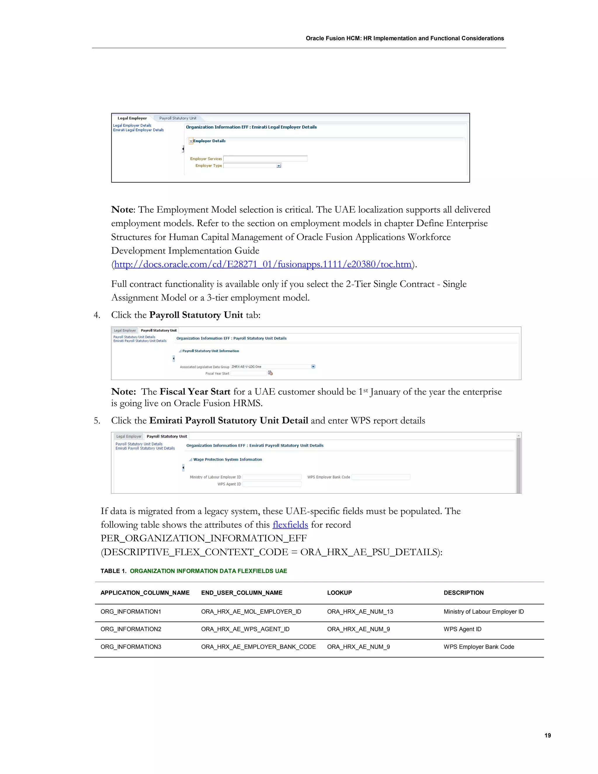 Oracle Fusion HCM: HR Implementation and Functional Considerations
19
Note: The Employment Model selection is critical. The UAE localization supports all delivered
employment models. Refer to the section on employment models in chapter Define Enterprise
Structures for Human Capital Management of Oracle Fusion Applications Workforce
Development Implementation Guide
(http://docs.oracle.com/cd/E28271_01/fusionapps.1111/e20380/toc.htm).
Full contract functionality is available only if you select the 2-Tier Single Contract - Single
Assignment Model or a 3-tier employment model.
4. Click the Payroll Statutory Unit tab:
Note: The Fiscal Year Start for a UAE customer should be 1st January of the year the enterprise
is going live on Oracle Fusion HRMS.
5. Click the Emirati Payroll Statutory Unit Detail and enter WPS report details
If data is migrated from a legacy system, these UAE-specific fields must be populated. The
following table shows the attributes of this flexfields for record
PER_ORGANIZATION_INFORMATION_EFF
(DESCRIPTIVE_FLEX_CONTEXT_CODE = ORA_HRX_AE_PSU_DETAILS):
TABLE 1. ORGANIZATION INFORMATION DATA FLEXFIELDS UAE
APPLICATION_COLUMN_NAME END_USER_COLUMN_NAME LOOKUP DESCRIPTION
ORG_INFORMATION1 ORA_HRX_AE_MOL_EMPLOYER_ID ORA_HRX_AE_NUM_13 Ministry of Labour Employer ID
ORG_INFORMATION2 ORA_HRX_AE_WPS_AGENT_ID ORA_HRX_AE_NUM_9 WPS Agent ID
ORG_INFORMATION3 ORA_HRX_AE_EMPLOYER_BANK_CODE ORA_HRX_AE_NUM_9 WPS Employer Bank Code
 