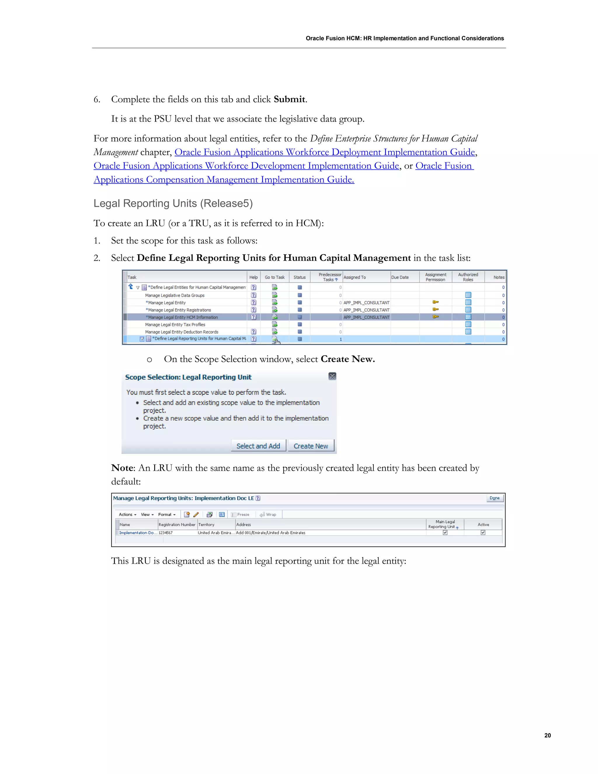 Oracle Fusion HCM: HR Implementation and Functional Considerations
20
6. Complete the fields on this tab and click Submit.
It is at the PSU level that we associate the legislative data group.
For more information about legal entities, refer to the Define Enterprise Structures for Human Capital
Management chapter, Oracle Fusion Applications Workforce Deployment Implementation Guide,
Oracle Fusion Applications Workforce Development Implementation Guide, or Oracle Fusion
Applications Compensation Management Implementation Guide.
Legal Reporting Units (Release5)
To create an LRU (or a TRU, as it is referred to in HCM):
1. Set the scope for this task as follows:
2. Select Define Legal Reporting Units for Human Capital Management in the task list:
o On the Scope Selection window, select Create New.
Note: An LRU with the same name as the previously created legal entity has been created by
default:
This LRU is designated as the main legal reporting unit for the legal entity:
 