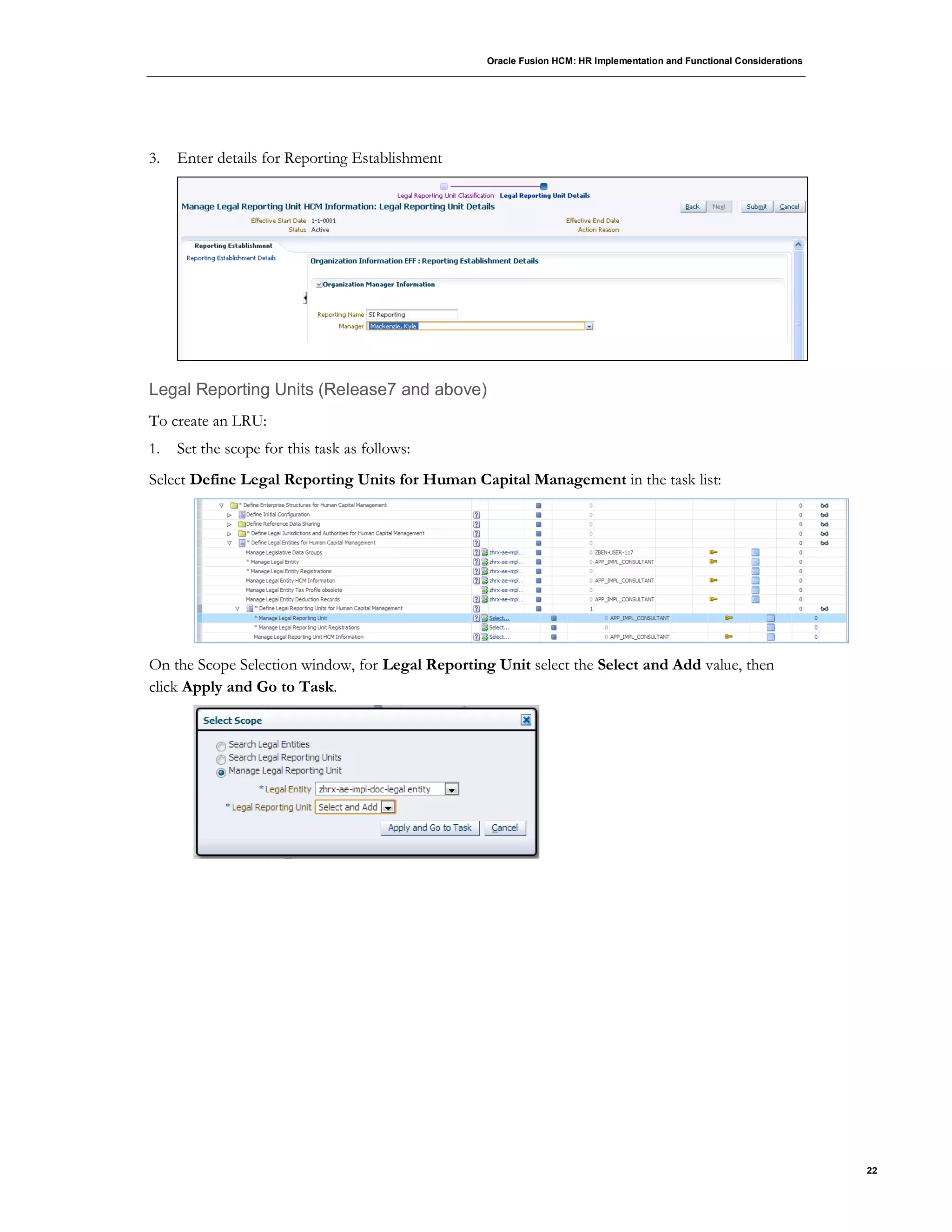 Oracle Fusion HCM: HR Implementation and Functional Considerations
22
3. Enter details for Reporting Establishment
Legal Reporting Units (Release7 and above)
To create an LRU:
1. Set the scope for this task as follows:
Select Define Legal Reporting Units for Human Capital Management in the task list:
On the Scope Selection window, for Legal Reporting Unit select the Select and Add value, then
click Apply and Go to Task.
 