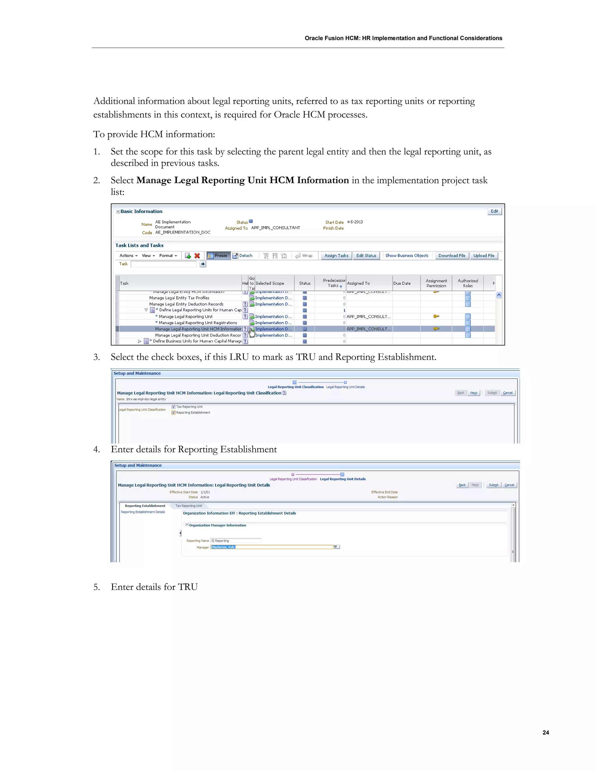 Oracle Fusion HCM: HR Implementation and Functional Considerations
24
Additional information about legal reporting units, referred to as tax reporting units or reporting
establishments in this context, is required for Oracle HCM processes.
To provide HCM information:
1. Set the scope for this task by selecting the parent legal entity and then the legal reporting unit, as
described in previous tasks.
2. Select Manage Legal Reporting Unit HCM Information in the implementation project task
list:
3. Select the check boxes, if this LRU to mark as TRU and Reporting Establishment.
4. Enter details for Reporting Establishment
5. Enter details for TRU
 