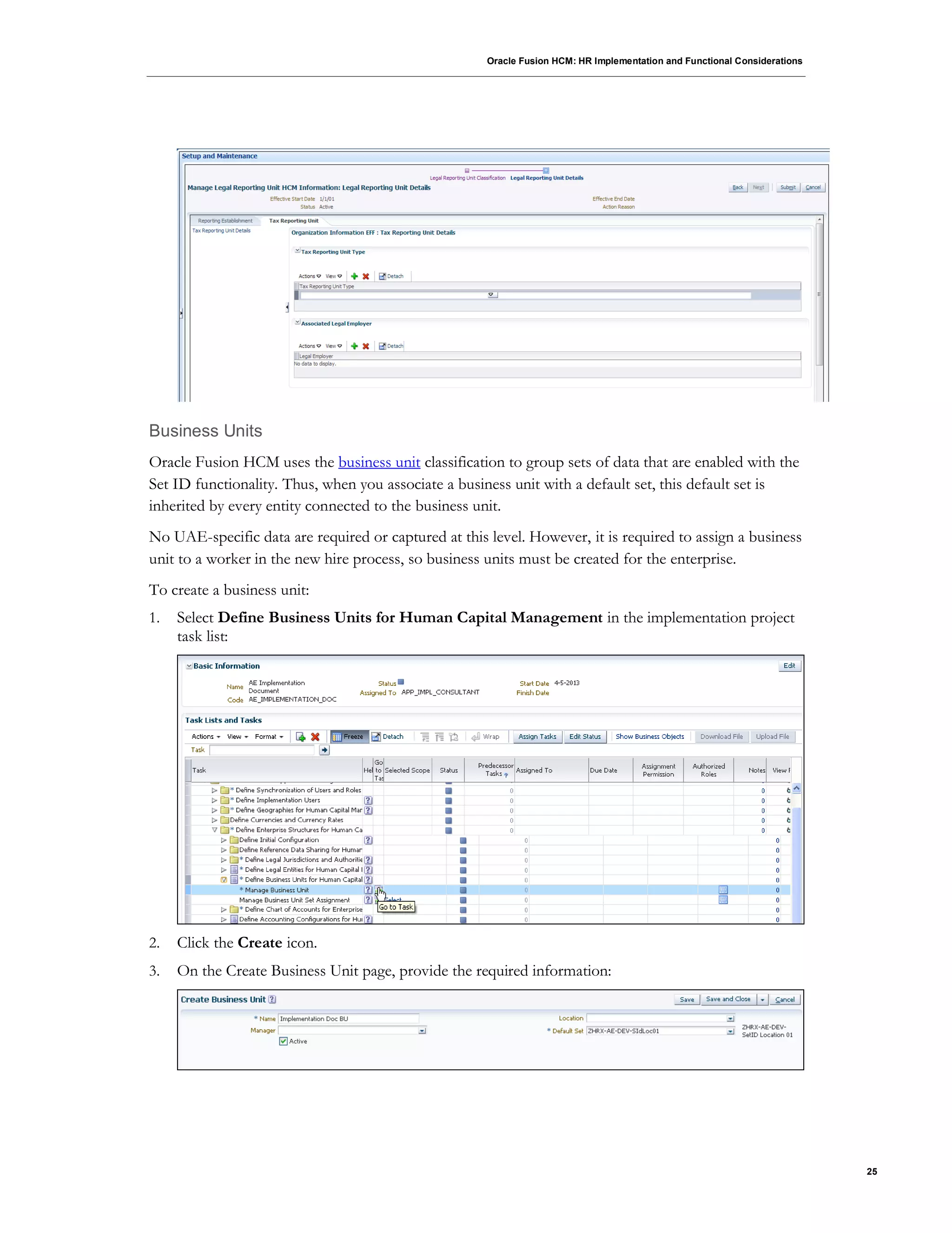 Oracle Fusion HCM: HR Implementation and Functional Considerations
25
Business Units
Oracle Fusion HCM uses the business unit classification to group sets of data that are enabled with the
Set ID functionality. Thus, when you associate a business unit with a default set, this default set is
inherited by every entity connected to the business unit.
No UAE-specific data are required or captured at this level. However, it is required to assign a business
unit to a worker in the new hire process, so business units must be created for the enterprise.
To create a business unit:
1. Select Define Business Units for Human Capital Management in the implementation project
task list:
2. Click the Create icon.
3. On the Create Business Unit page, provide the required information:
 