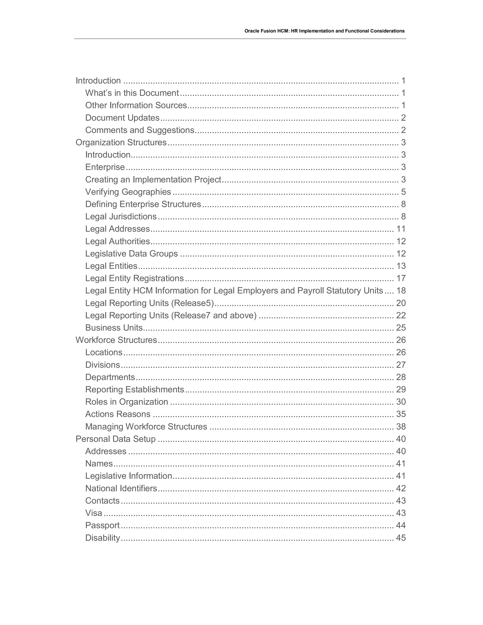 Oracle Fusion HCM: HR Implementation and Functional Considerations
Introduction ................................................................................................................ 1
What’s in this Document......................................................................................... 1
Other Information Sources...................................................................................... 1
Document Updates................................................................................................. 2
Comments and Suggestions................................................................................... 2
Organization Structures.............................................................................................. 3
Introduction............................................................................................................. 3
Enterprise............................................................................................................... 3
Creating an Implementation Project........................................................................ 3
Verifying Geographies............................................................................................ 5
Defining Enterprise Structures................................................................................ 8
Legal Jurisdictions.................................................................................................. 8
Legal Addresses................................................................................................... 11
Legal Authorities................................................................................................... 12
Legislative Data Groups ....................................................................................... 12
Legal Entities........................................................................................................ 13
Legal Entity Registrations..................................................................................... 17
Legal Entity HCM Information for Legal Employers and Payroll Statutory Units.... 18
Legal Reporting Units (Release5)......................................................................... 20
Legal Reporting Units (Release7 and above) ....................................................... 22
Business Units...................................................................................................... 25
Workforce Structures................................................................................................ 26
Locations.............................................................................................................. 26
Divisions............................................................................................................... 27
Departments......................................................................................................... 28
Reporting Establishments..................................................................................... 29
Roles in Organization ........................................................................................... 30
Actions Reasons .................................................................................................. 35
Managing Workforce Structures ........................................................................... 38
Personal Data Setup ................................................................................................ 40
Addresses ............................................................................................................ 40
Names.................................................................................................................. 41
Legislative Information.......................................................................................... 41
National Identifiers................................................................................................ 42
Contacts............................................................................................................... 43
Visa...................................................................................................................... 43
Passport............................................................................................................... 44
Disability............................................................................................................... 45
 