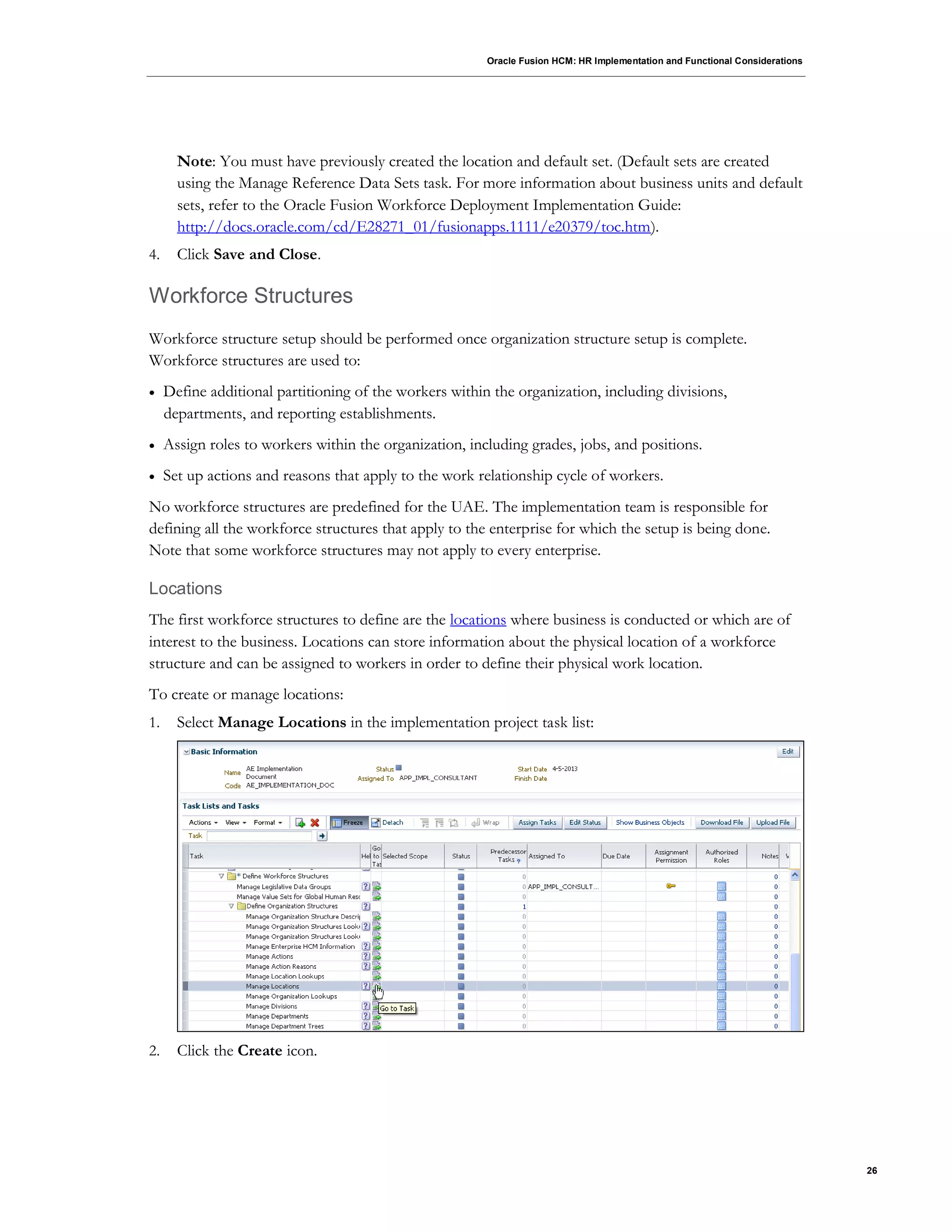 Oracle Fusion HCM: HR Implementation and Functional Considerations
26
Note: You must have previously created the location and default set. (Default sets are created
using the Manage Reference Data Sets task. For more information about business units and default
sets, refer to the Oracle Fusion Workforce Deployment Implementation Guide:
http://docs.oracle.com/cd/E28271_01/fusionapps.1111/e20379/toc.htm).
4. Click Save and Close.
Workforce Structures
Workforce structure setup should be performed once organization structure setup is complete.
Workforce structures are used to:
 Define additional partitioning of the workers within the organization, including divisions,
departments, and reporting establishments.
 Assign roles to workers within the organization, including grades, jobs, and positions.
 Set up actions and reasons that apply to the work relationship cycle of workers.
No workforce structures are predefined for the UAE. The implementation team is responsible for
defining all the workforce structures that apply to the enterprise for which the setup is being done.
Note that some workforce structures may not apply to every enterprise.
Locations
The first workforce structures to define are the locations where business is conducted or which are of
interest to the business. Locations can store information about the physical location of a workforce
structure and can be assigned to workers in order to define their physical work location.
To create or manage locations:
1. Select Manage Locations in the implementation project task list:
2. Click the Create icon.
 