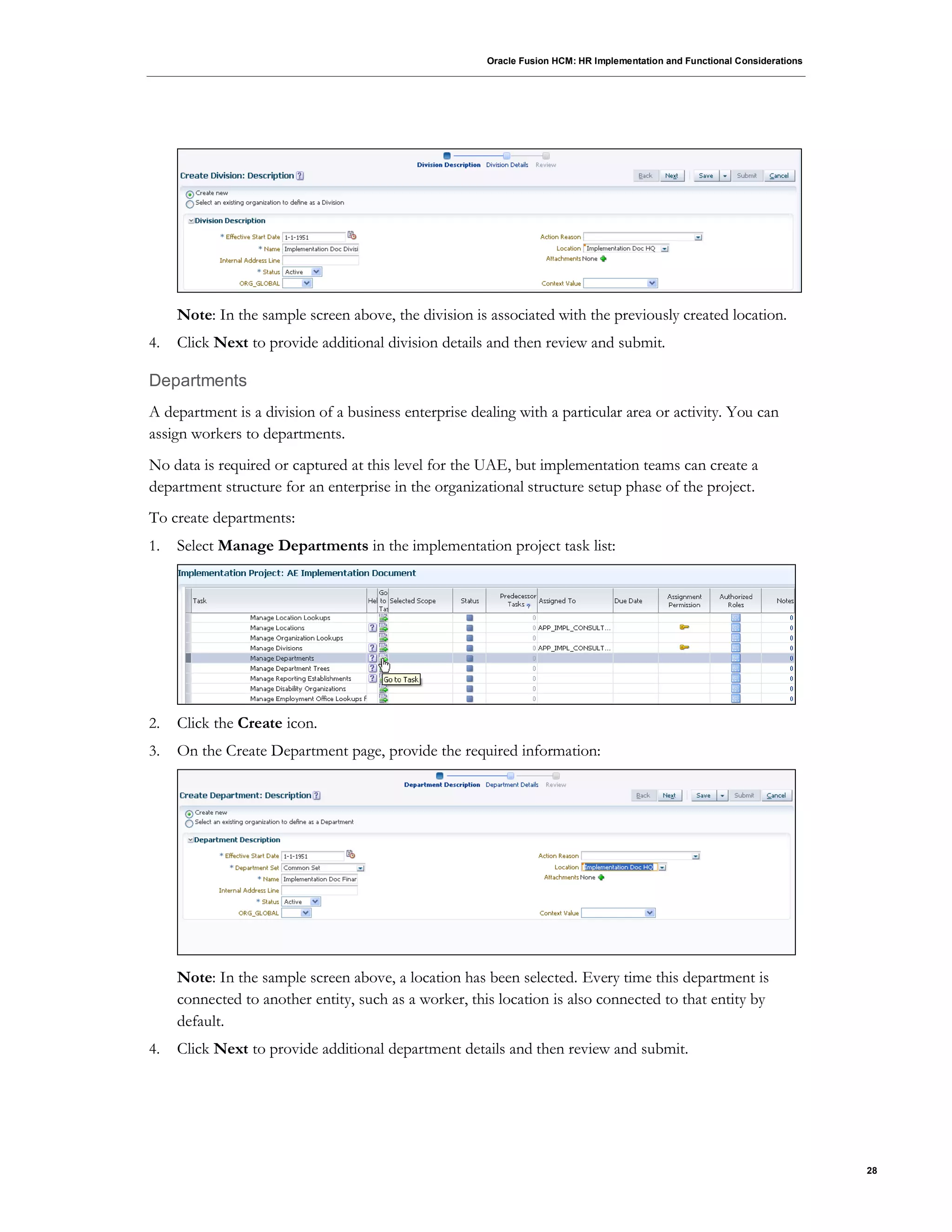 Oracle Fusion HCM: HR Implementation and Functional Considerations
28
Note: In the sample screen above, the division is associated with the previously created location.
4. Click Next to provide additional division details and then review and submit.
Departments
A department is a division of a business enterprise dealing with a particular area or activity. You can
assign workers to departments.
No data is required or captured at this level for the UAE, but implementation teams can create a
department structure for an enterprise in the organizational structure setup phase of the project.
To create departments:
1. Select Manage Departments in the implementation project task list:
2. Click the Create icon.
3. On the Create Department page, provide the required information:
Note: In the sample screen above, a location has been selected. Every time this department is
connected to another entity, such as a worker, this location is also connected to that entity by
default.
4. Click Next to provide additional department details and then review and submit.
 