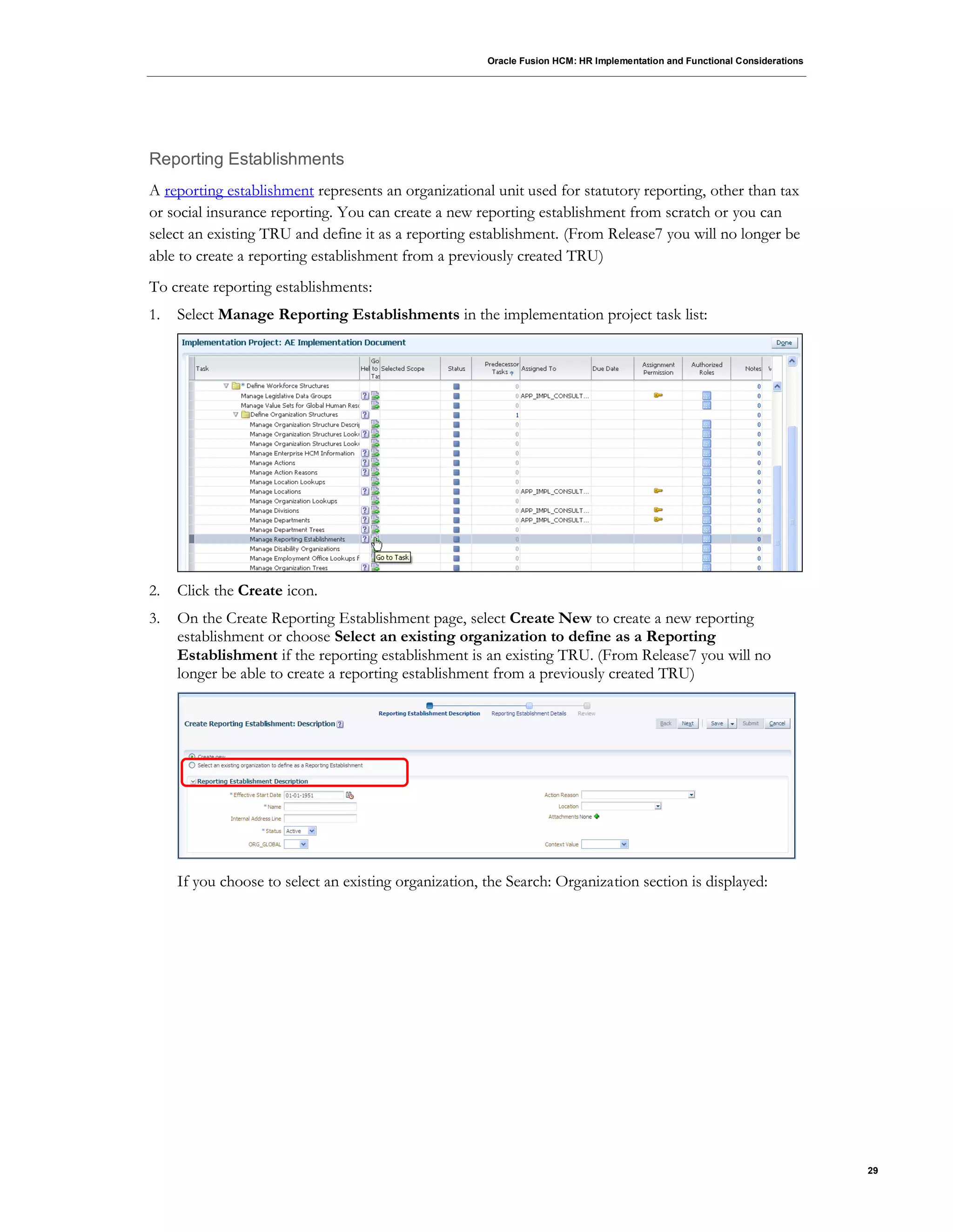 Oracle Fusion HCM: HR Implementation and Functional Considerations
29
Reporting Establishments
A reporting establishment represents an organizational unit used for statutory reporting, other than tax
or social insurance reporting. You can create a new reporting establishment from scratch or you can
select an existing TRU and define it as a reporting establishment. (From Release7 you will no longer be
able to create a reporting establishment from a previously created TRU)
To create reporting establishments:
1. Select Manage Reporting Establishments in the implementation project task list:
2. Click the Create icon.
3. On the Create Reporting Establishment page, select Create New to create a new reporting
establishment or choose Select an existing organization to define as a Reporting
Establishment if the reporting establishment is an existing TRU. (From Release7 you will no
longer be able to create a reporting establishment from a previously created TRU)
If you choose to select an existing organization, the Search: Organization section is displayed:
 