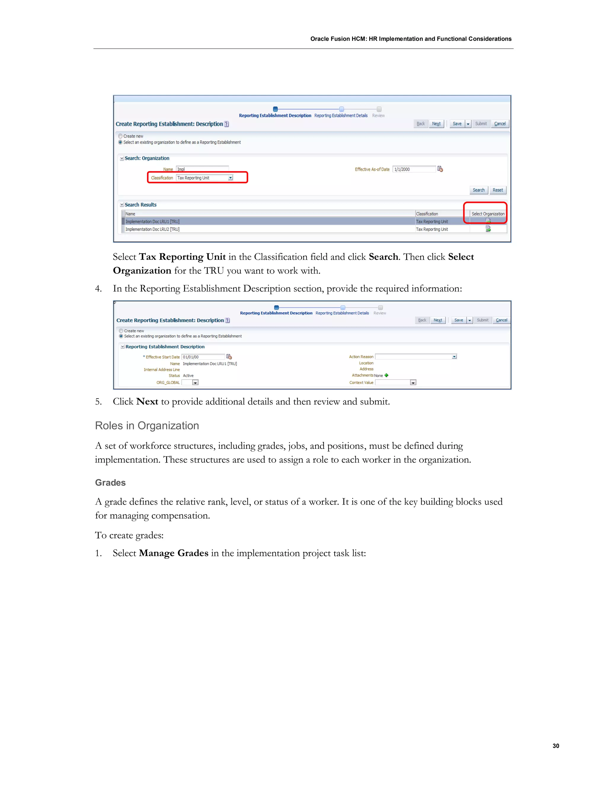 Oracle Fusion HCM: HR Implementation and Functional Considerations
30
Select Tax Reporting Unit in the Classification field and click Search. Then click Select
Organization for the TRU you want to work with.
4. In the Reporting Establishment Description section, provide the required information:
5. Click Next to provide additional details and then review and submit.
Roles in Organization
A set of workforce structures, including grades, jobs, and positions, must be defined during
implementation. These structures are used to assign a role to each worker in the organization.
Grades
A grade defines the relative rank, level, or status of a worker. It is one of the key building blocks used
for managing compensation.
To create grades:
1. Select Manage Grades in the implementation project task list:
 