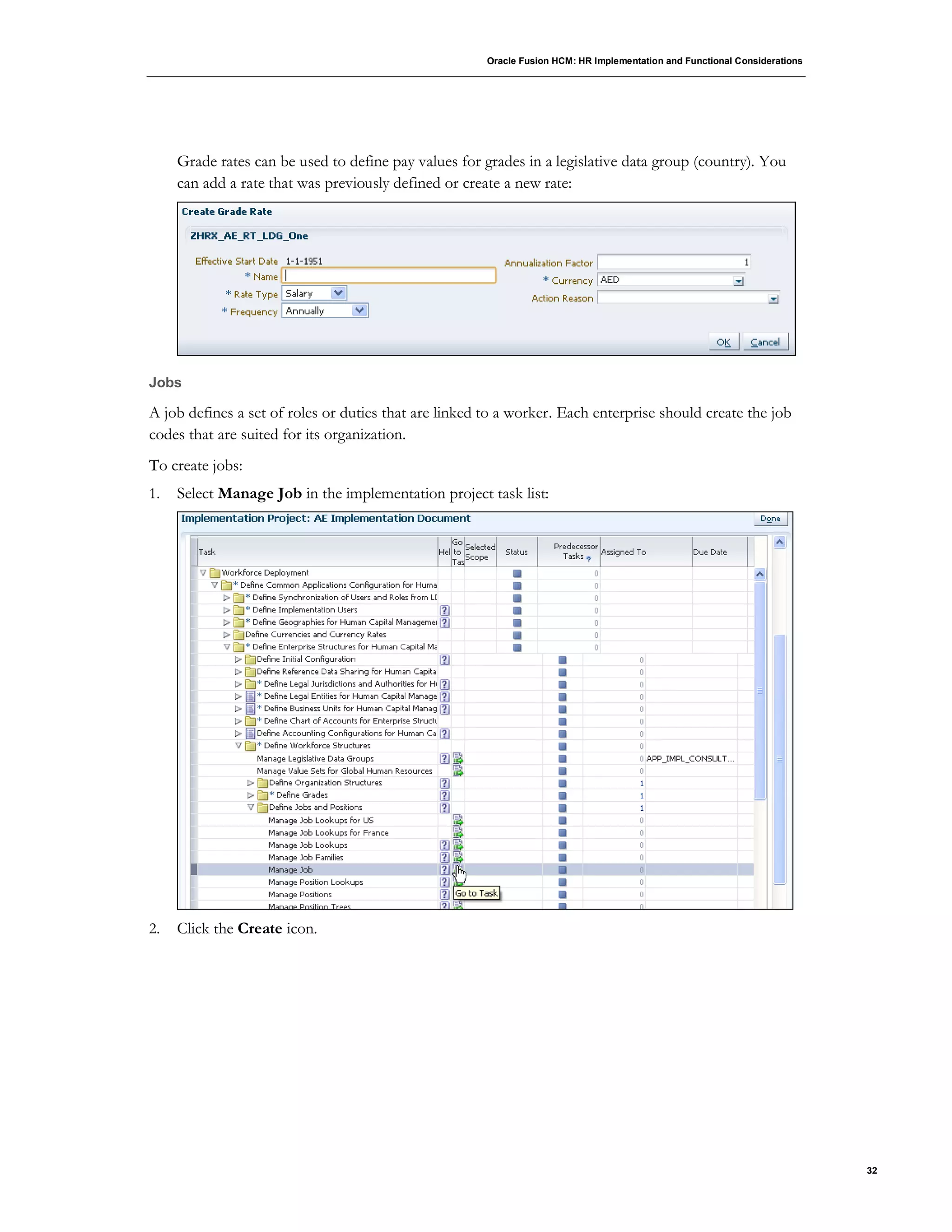 Oracle Fusion HCM: HR Implementation and Functional Considerations
32
Grade rates can be used to define pay values for grades in a legislative data group (country). You
can add a rate that was previously defined or create a new rate:
Jobs
A job defines a set of roles or duties that are linked to a worker. Each enterprise should create the job
codes that are suited for its organization.
To create jobs:
1. Select Manage Job in the implementation project task list:
2. Click the Create icon.
 