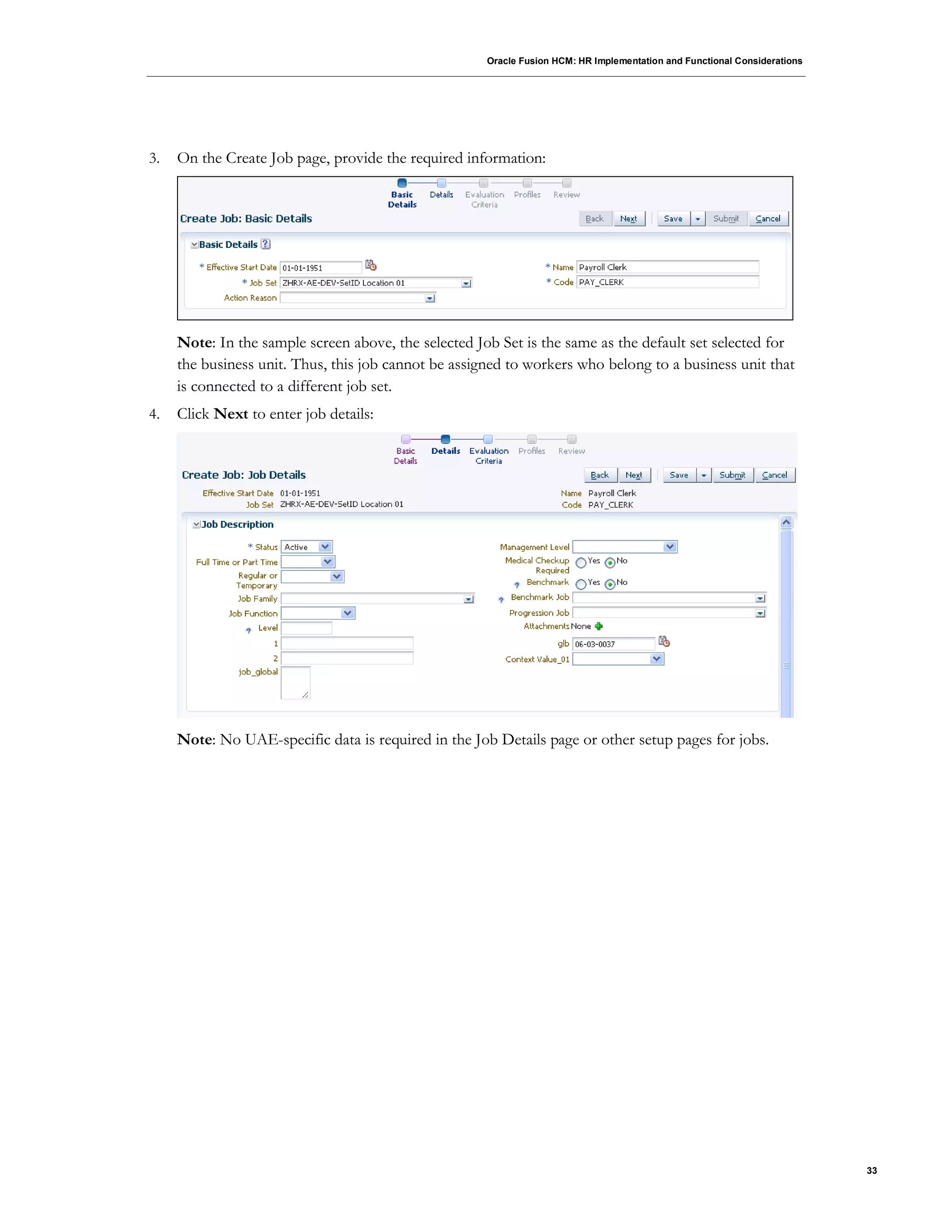Oracle Fusion HCM: HR Implementation and Functional Considerations
33
3. On the Create Job page, provide the required information:
Note: In the sample screen above, the selected Job Set is the same as the default set selected for
the business unit. Thus, this job cannot be assigned to workers who belong to a business unit that
is connected to a different job set.
4. Click Next to enter job details:
Note: No UAE-specific data is required in the Job Details page or other setup pages for jobs.
 