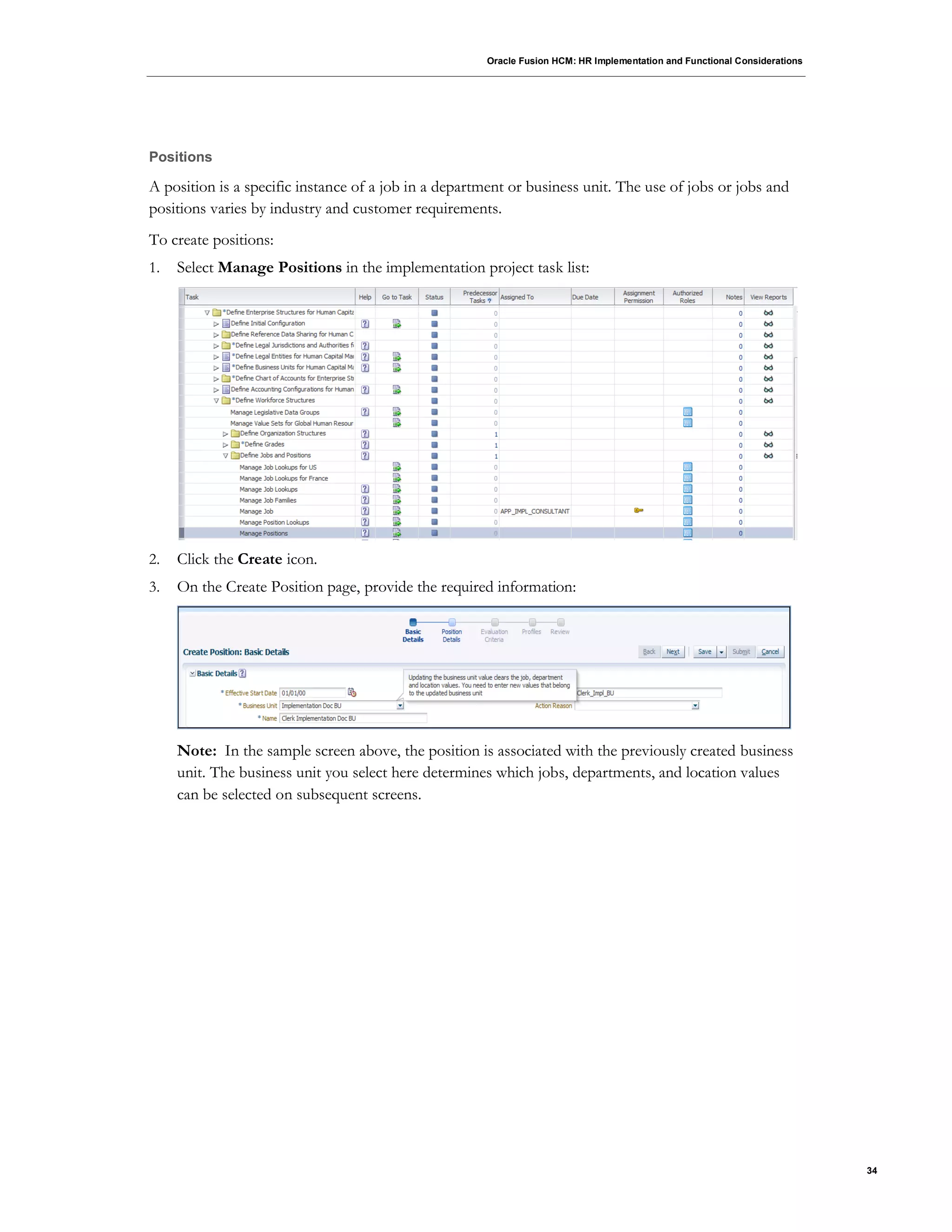 Oracle Fusion HCM: HR Implementation and Functional Considerations
34
Positions
A position is a specific instance of a job in a department or business unit. The use of jobs or jobs and
positions varies by industry and customer requirements.
To create positions:
1. Select Manage Positions in the implementation project task list:
2. Click the Create icon.
3. On the Create Position page, provide the required information:
Note: In the sample screen above, the position is associated with the previously created business
unit. The business unit you select here determines which jobs, departments, and location values
can be selected on subsequent screens.
 