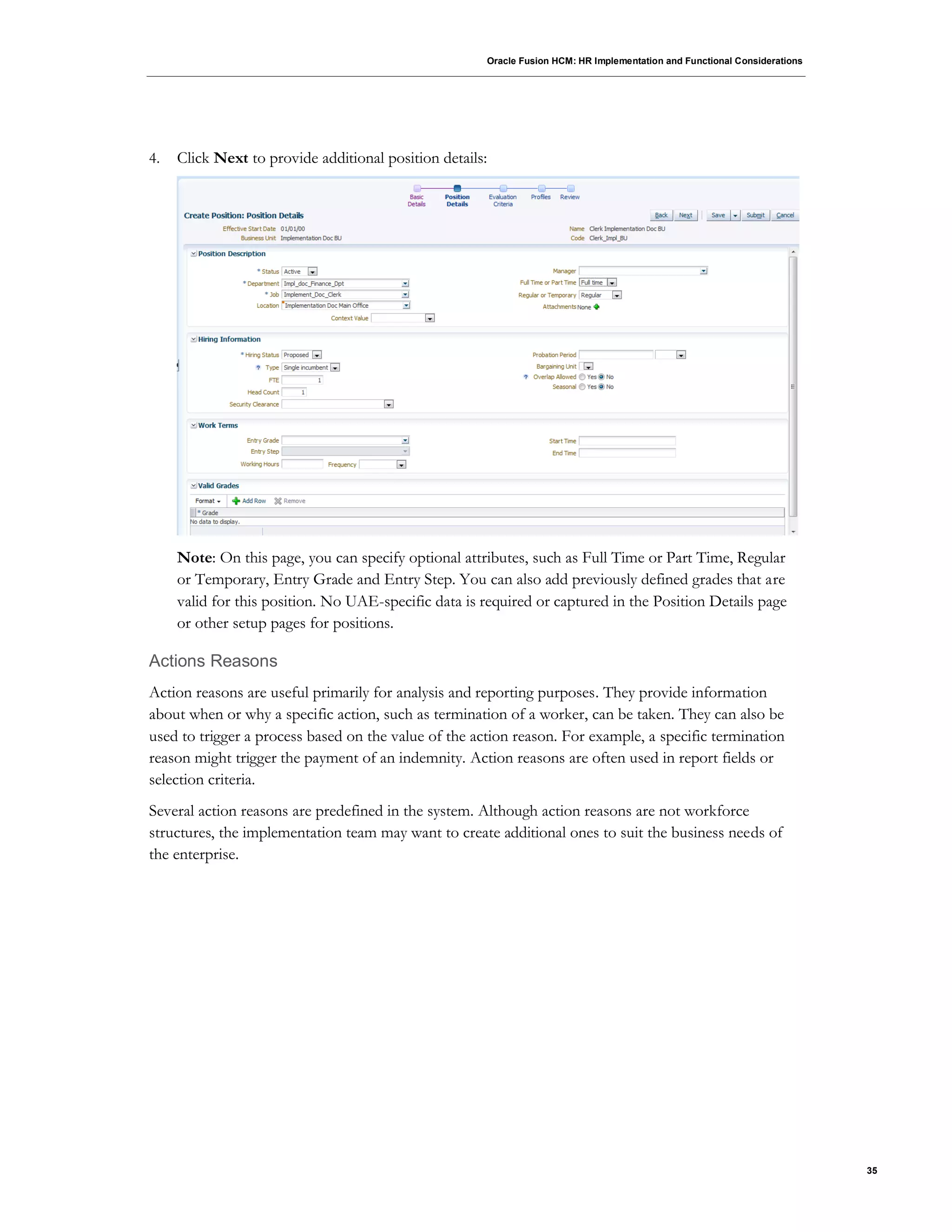 Oracle Fusion HCM: HR Implementation and Functional Considerations
35
4. Click Next to provide additional position details:
Note: On this page, you can specify optional attributes, such as Full Time or Part Time, Regular
or Temporary, Entry Grade and Entry Step. You can also add previously defined grades that are
valid for this position. No UAE-specific data is required or captured in the Position Details page
or other setup pages for positions.
Actions Reasons
Action reasons are useful primarily for analysis and reporting purposes. They provide information
about when or why a specific action, such as termination of a worker, can be taken. They can also be
used to trigger a process based on the value of the action reason. For example, a specific termination
reason might trigger the payment of an indemnity. Action reasons are often used in report fields or
selection criteria.
Several action reasons are predefined in the system. Although action reasons are not workforce
structures, the implementation team may want to create additional ones to suit the business needs of
the enterprise.
 