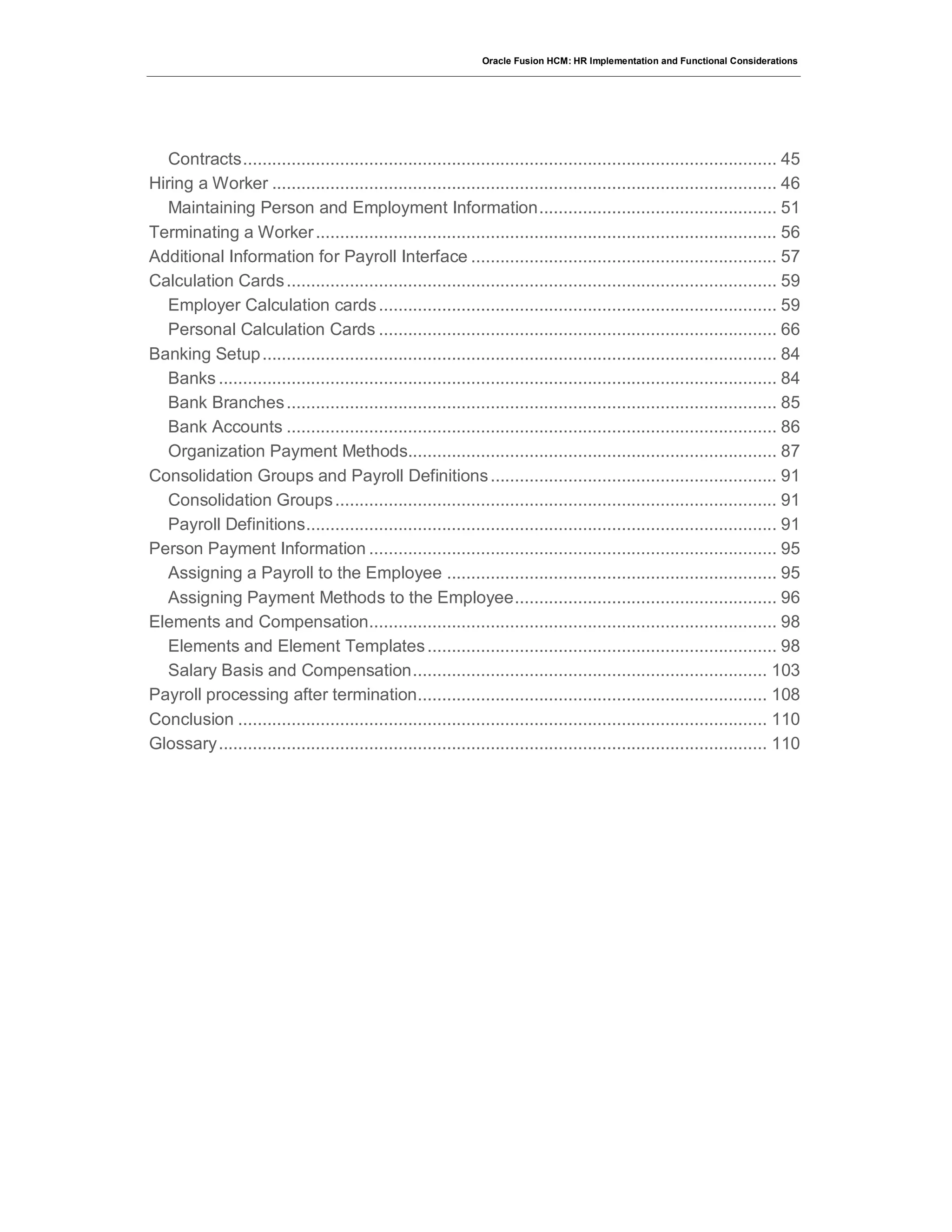 Oracle Fusion HCM: HR Implementation and Functional Considerations
Contracts.............................................................................................................. 45
Hiring a Worker ........................................................................................................ 46
Maintaining Person and Employment Information................................................. 51
Terminating a Worker............................................................................................... 56
Additional Information for Payroll Interface ............................................................... 57
Calculation Cards..................................................................................................... 59
Employer Calculation cards.................................................................................. 59
Personal Calculation Cards .................................................................................. 66
Banking Setup.......................................................................................................... 84
Banks ................................................................................................................... 84
Bank Branches..................................................................................................... 85
Bank Accounts ..................................................................................................... 86
Organization Payment Methods............................................................................ 87
Consolidation Groups and Payroll Definitions........................................................... 91
Consolidation Groups........................................................................................... 91
Payroll Definitions................................................................................................. 91
Person Payment Information .................................................................................... 95
Assigning a Payroll to the Employee .................................................................... 95
Assigning Payment Methods to the Employee...................................................... 96
Elements and Compensation.................................................................................... 98
Elements and Element Templates........................................................................ 98
Salary Basis and Compensation......................................................................... 103
Payroll processing after termination........................................................................ 108
Conclusion ............................................................................................................. 110
Glossary................................................................................................................. 110
 