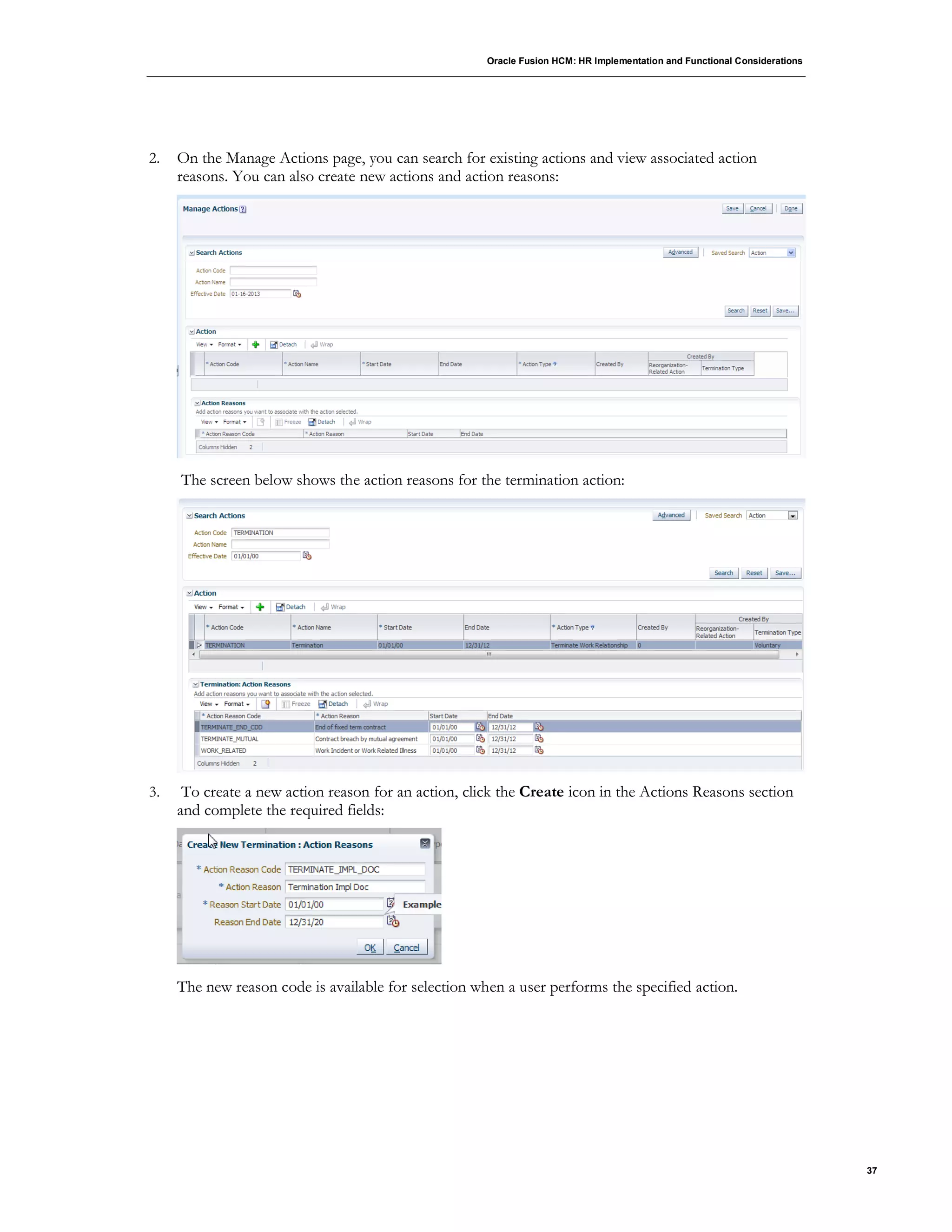 Oracle Fusion HCM: HR Implementation and Functional Considerations
37
2. On the Manage Actions page, you can search for existing actions and view associated action
reasons. You can also create new actions and action reasons:
The screen below shows the action reasons for the termination action:
3. To create a new action reason for an action, click the Create icon in the Actions Reasons section
and complete the required fields:
The new reason code is available for selection when a user performs the specified action.
 