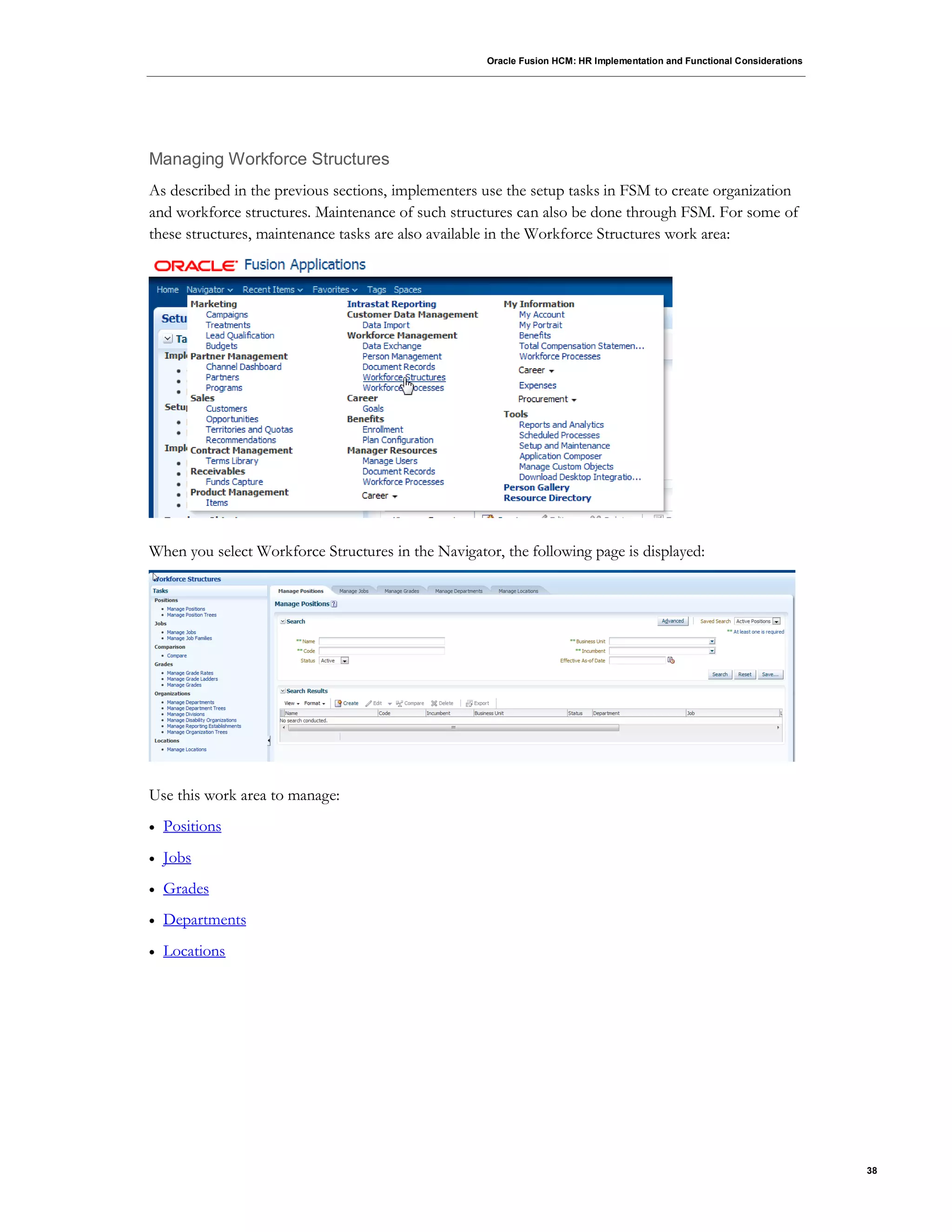 Oracle Fusion HCM: HR Implementation and Functional Considerations
38
Managing Workforce Structures
As described in the previous sections, implementers use the setup tasks in FSM to create organization
and workforce structures. Maintenance of such structures can also be done through FSM. For some of
these structures, maintenance tasks are also available in the Workforce Structures work area:
When you select Workforce Structures in the Navigator, the following page is displayed:
Use this work area to manage:
 Positions
 Jobs
 Grades
 Departments
 Locations
 