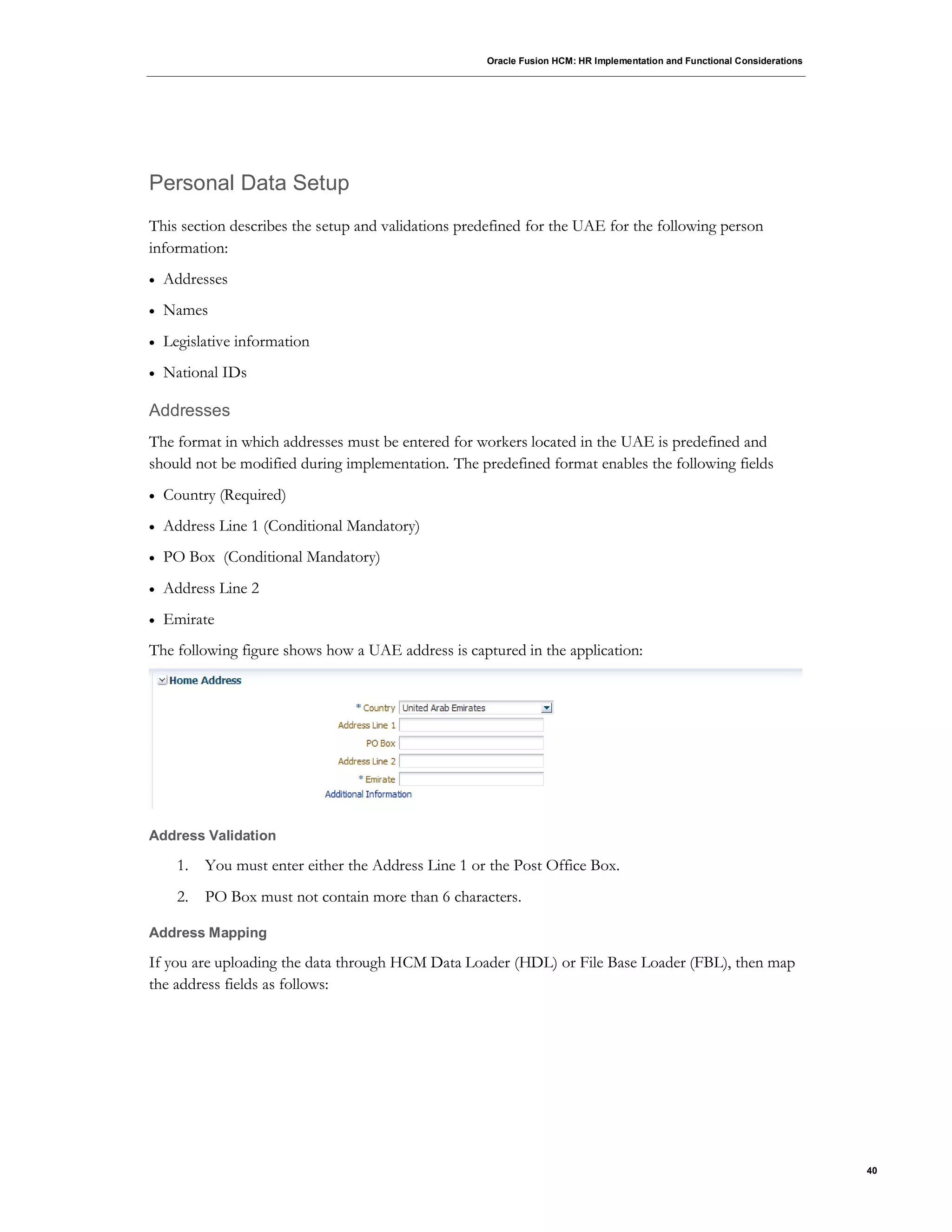 Oracle Fusion HCM: HR Implementation and Functional Considerations
40
Personal Data Setup
This section describes the setup and validations predefined for the UAE for the following person
information:
 Addresses
 Names
 Legislative information
 National IDs
Addresses
The format in which addresses must be entered for workers located in the UAE is predefined and
should not be modified during implementation. The predefined format enables the following fields
 Country (Required)
 Address Line 1 (Conditional Mandatory)
 PO Box (Conditional Mandatory)
 Address Line 2
 Emirate
The following figure shows how a UAE address is captured in the application:
Address Validation
1. You must enter either the Address Line 1 or the Post Office Box.
2. PO Box must not contain more than 6 characters.
Address Mapping
If you are uploading the data through HCM Data Loader (HDL) or File Base Loader (FBL), then map
the address fields as follows:
 