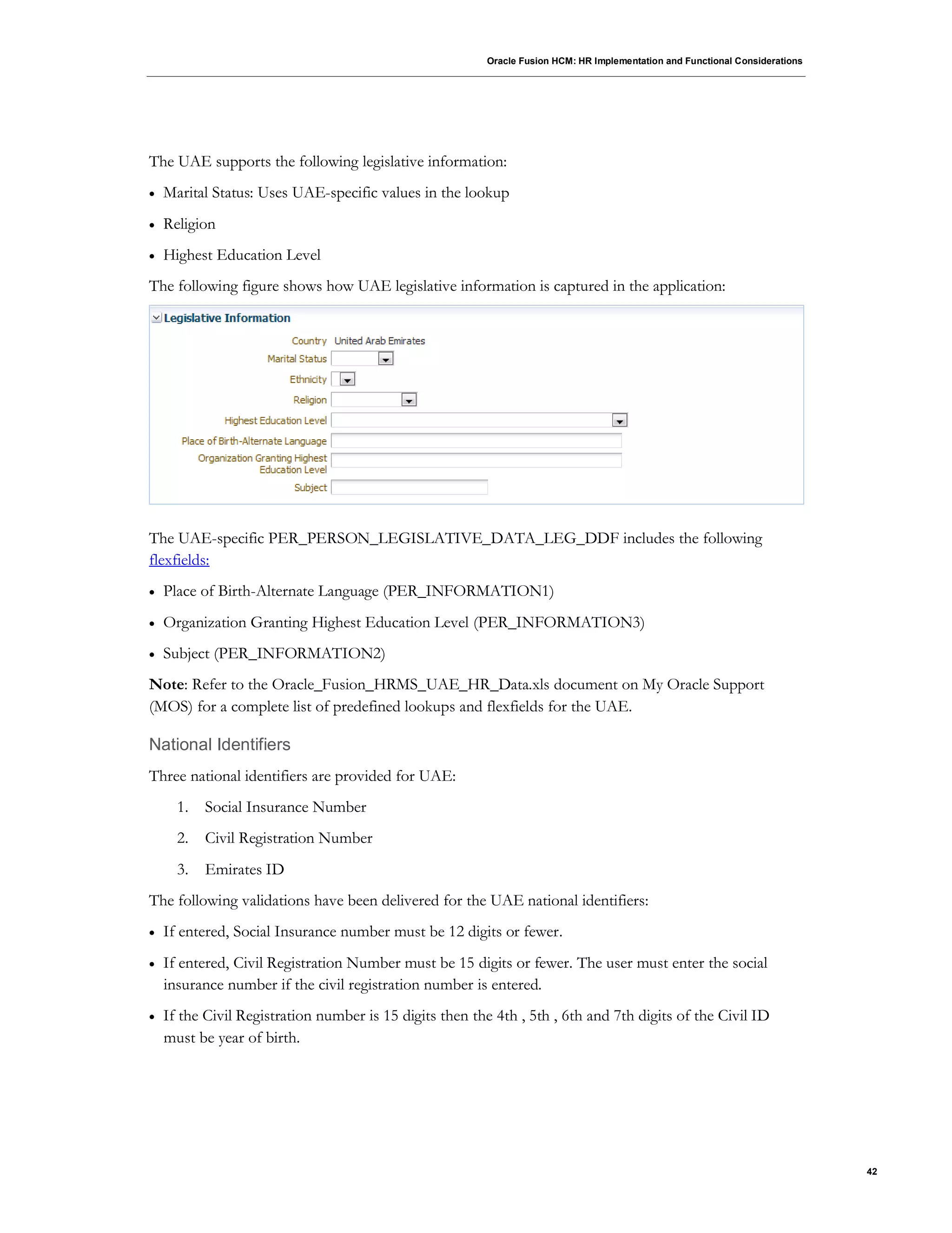 Oracle Fusion HCM: HR Implementation and Functional Considerations
42
The UAE supports the following legislative information:
 Marital Status: Uses UAE-specific values in the lookup
 Religion
 Highest Education Level
The following figure shows how UAE legislative information is captured in the application:
The UAE-specific PER_PERSON_LEGISLATIVE_DATA_LEG_DDF includes the following
flexfields:
 Place of Birth-Alternate Language (PER_INFORMATION1)
 Organization Granting Highest Education Level (PER_INFORMATION3)
 Subject (PER_INFORMATION2)
Note: Refer to the Oracle_Fusion_HRMS_UAE_HR_Data.xls document on My Oracle Support
(MOS) for a complete list of predefined lookups and flexfields for the UAE.
National Identifiers
Three national identifiers are provided for UAE:
1. Social Insurance Number
2. Civil Registration Number
3. Emirates ID
The following validations have been delivered for the UAE national identifiers:
 If entered, Social Insurance number must be 12 digits or fewer.
 If entered, Civil Registration Number must be 15 digits or fewer. The user must enter the social
insurance number if the civil registration number is entered.
 If the Civil Registration number is 15 digits then the 4th , 5th , 6th and 7th digits of the Civil ID
must be year of birth.
 