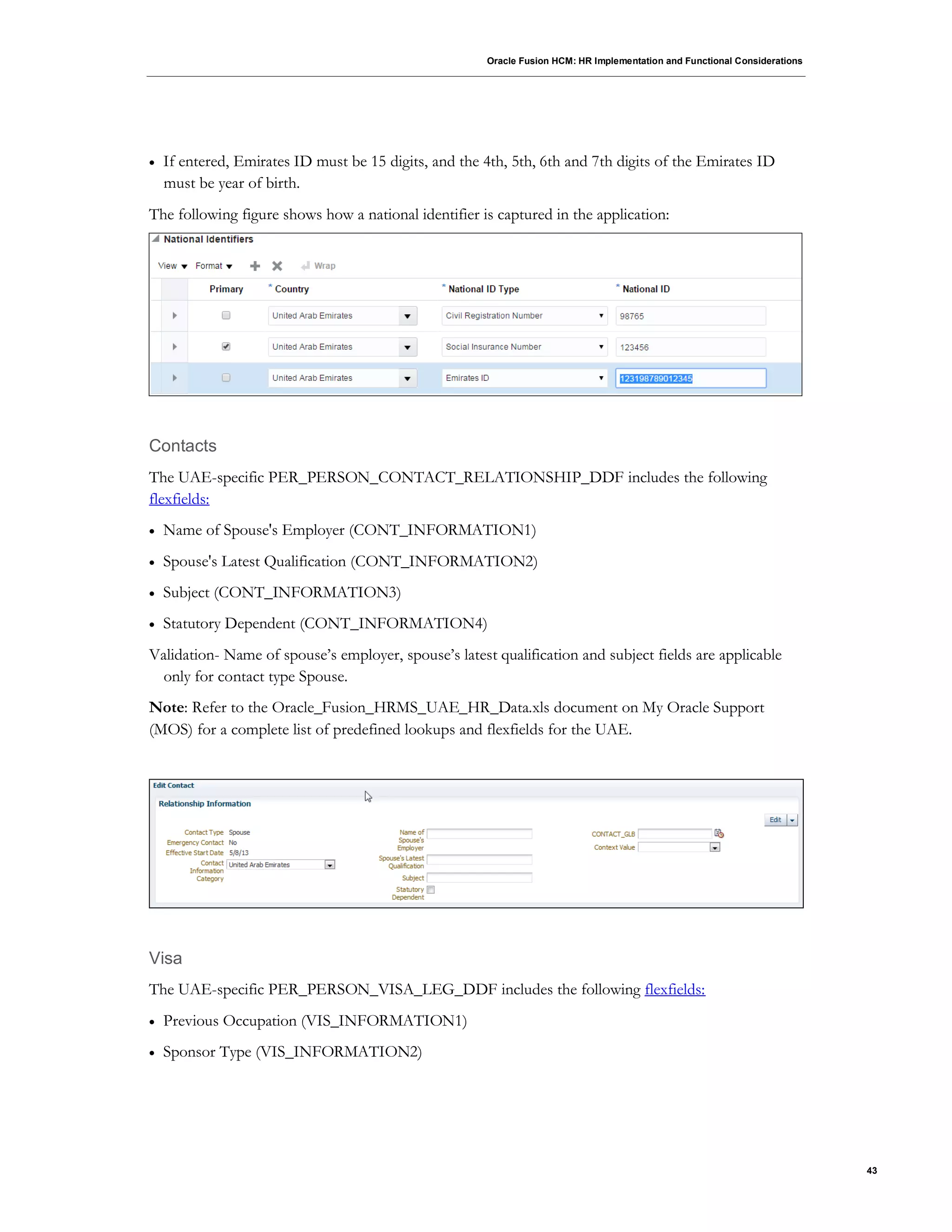 Oracle Fusion HCM: HR Implementation and Functional Considerations
43
 If entered, Emirates ID must be 15 digits, and the 4th, 5th, 6th and 7th digits of the Emirates ID
must be year of birth.
The following figure shows how a national identifier is captured in the application:
Contacts
The UAE-specific PER_PERSON_CONTACT_RELATIONSHIP_DDF includes the following
flexfields:
 Name of Spouse's Employer (CONT_INFORMATION1)
 Spouse's Latest Qualification (CONT_INFORMATION2)
 Subject (CONT_INFORMATION3)
 Statutory Dependent (CONT_INFORMATION4)
Validation- Name of spouse’s employer, spouse’s latest qualification and subject fields are applicable
only for contact type Spouse.
Note: Refer to the Oracle_Fusion_HRMS_UAE_HR_Data.xls document on My Oracle Support
(MOS) for a complete list of predefined lookups and flexfields for the UAE.
Visa
The UAE-specific PER_PERSON_VISA_LEG_DDF includes the following flexfields:
 Previous Occupation (VIS_INFORMATION1)
 Sponsor Type (VIS_INFORMATION2)
 