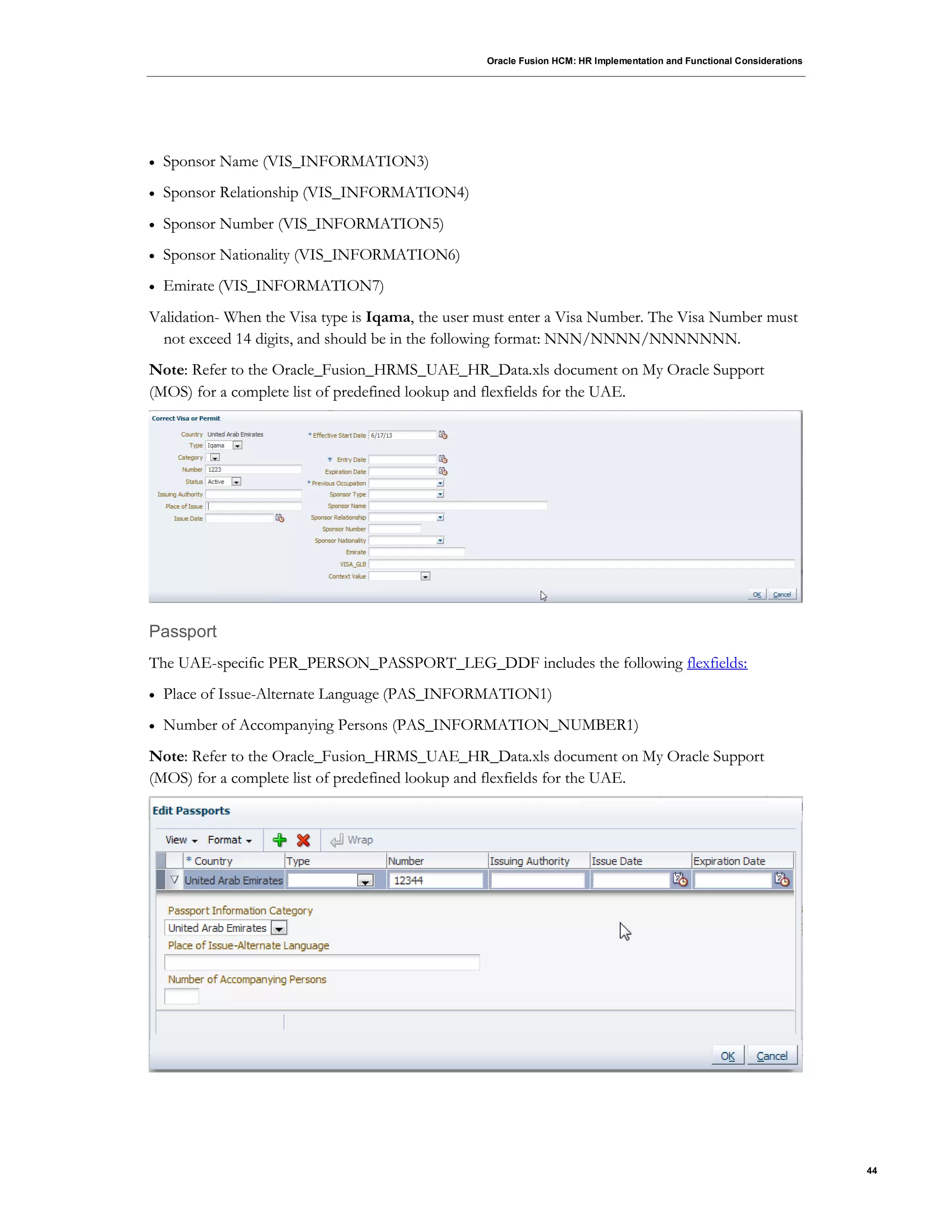 Oracle Fusion HCM: HR Implementation and Functional Considerations
44
 Sponsor Name (VIS_INFORMATION3)
 Sponsor Relationship (VIS_INFORMATION4)
 Sponsor Number (VIS_INFORMATION5)
 Sponsor Nationality (VIS_INFORMATION6)
 Emirate (VIS_INFORMATION7)
Validation- When the Visa type is Iqama, the user must enter a Visa Number. The Visa Number must
not exceed 14 digits, and should be in the following format: NNN/NNNN/NNNNNNN.
Note: Refer to the Oracle_Fusion_HRMS_UAE_HR_Data.xls document on My Oracle Support
(MOS) for a complete list of predefined lookup and flexfields for the UAE.
Passport
The UAE-specific PER_PERSON_PASSPORT_LEG_DDF includes the following flexfields:
 Place of Issue-Alternate Language (PAS_INFORMATION1)
 Number of Accompanying Persons (PAS_INFORMATION_NUMBER1)
Note: Refer to the Oracle_Fusion_HRMS_UAE_HR_Data.xls document on My Oracle Support
(MOS) for a complete list of predefined lookup and flexfields for the UAE.
 