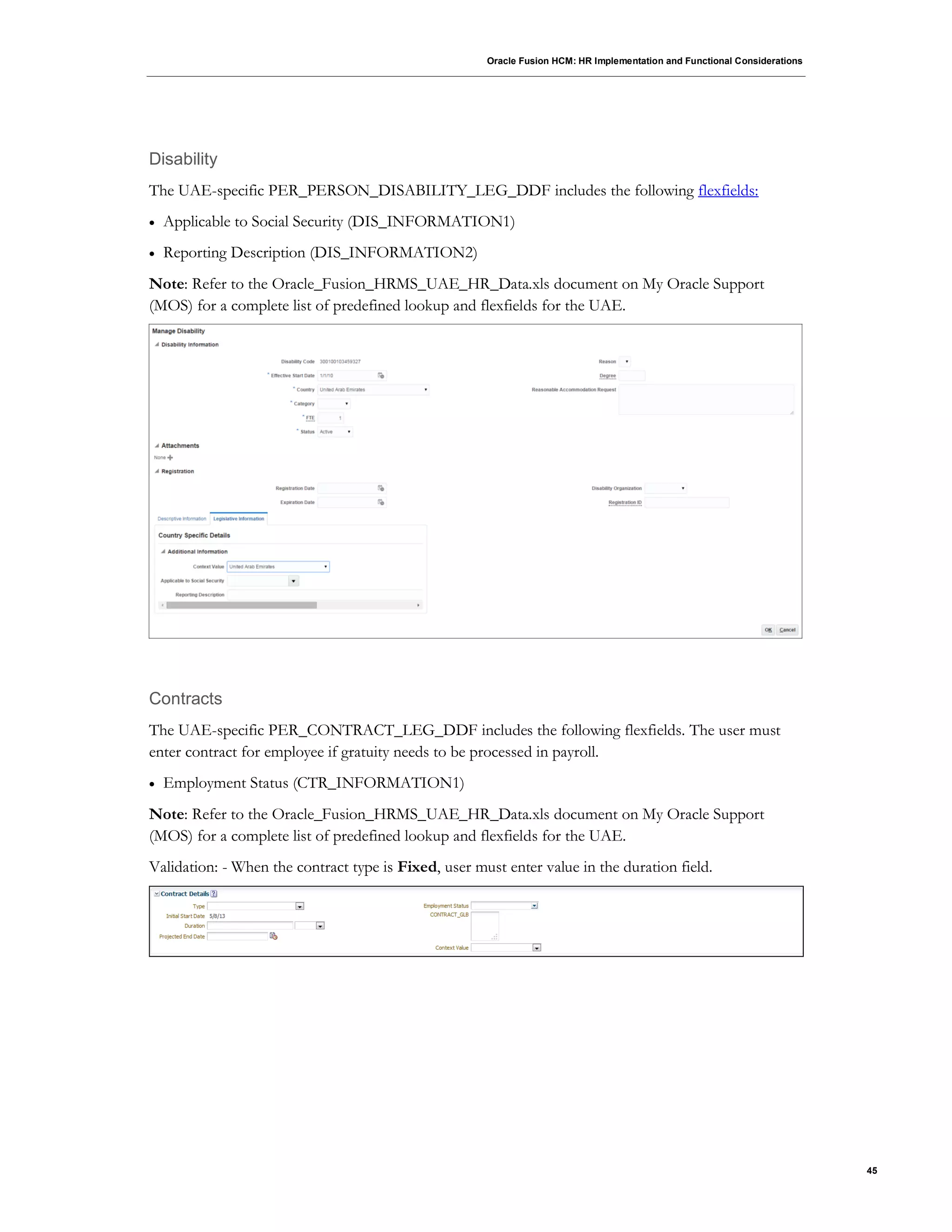 Oracle Fusion HCM: HR Implementation and Functional Considerations
45
Disability
The UAE-specific PER_PERSON_DISABILITY_LEG_DDF includes the following flexfields:
 Applicable to Social Security (DIS_INFORMATION1)
 Reporting Description (DIS_INFORMATION2)
Note: Refer to the Oracle_Fusion_HRMS_UAE_HR_Data.xls document on My Oracle Support
(MOS) for a complete list of predefined lookup and flexfields for the UAE.
Contracts
The UAE-specific PER_CONTRACT_LEG_DDF includes the following flexfields. The user must
enter contract for employee if gratuity needs to be processed in payroll.
 Employment Status (CTR_INFORMATION1)
Note: Refer to the Oracle_Fusion_HRMS_UAE_HR_Data.xls document on My Oracle Support
(MOS) for a complete list of predefined lookup and flexfields for the UAE.
Validation: - When the contract type is Fixed, user must enter value in the duration field.
 