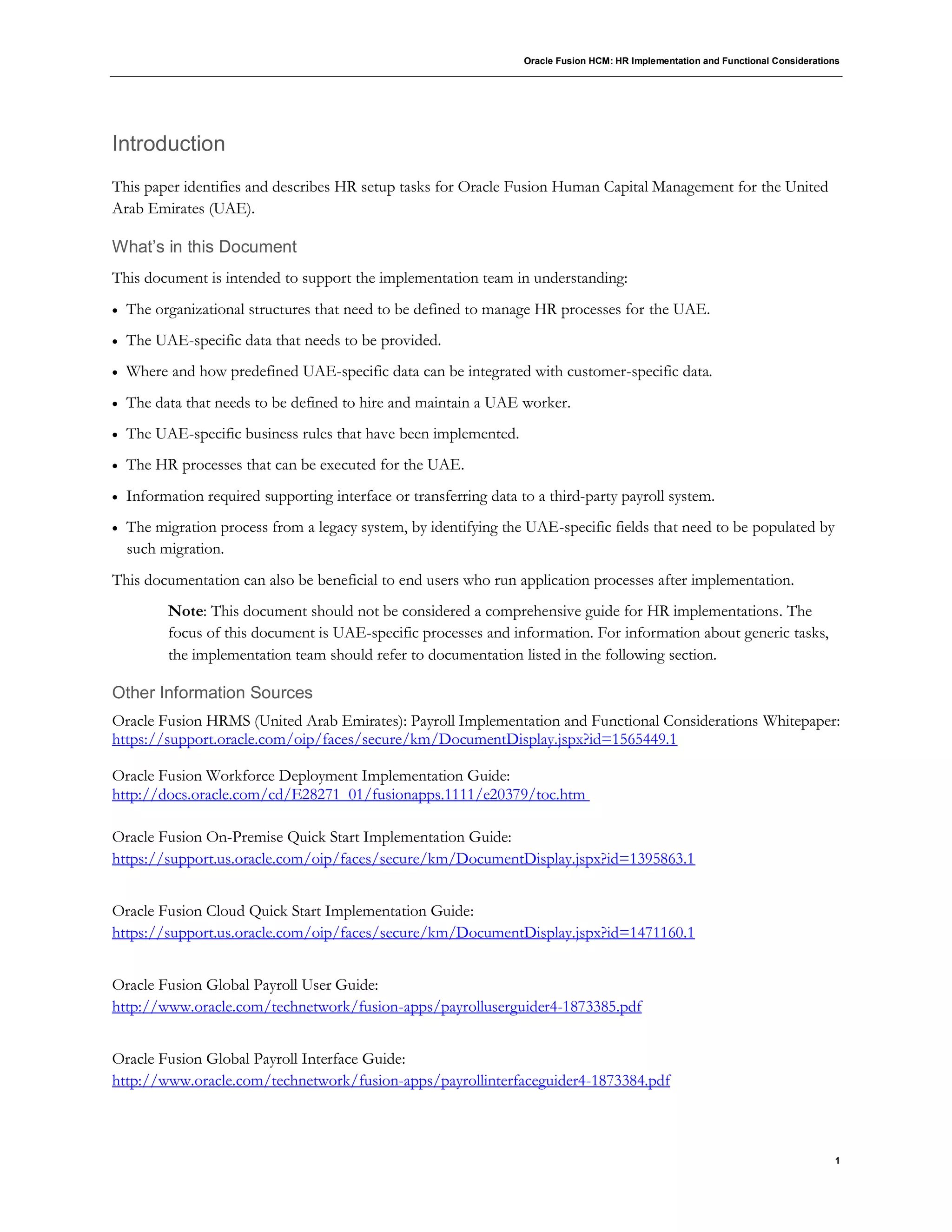 Oracle Fusion HCM: HR Implementation and Functional Considerations
1
Introduction
This paper identifies and describes HR setup tasks for Oracle Fusion Human Capital Management for the United
Arab Emirates (UAE).
What’s in this Document
This document is intended to support the implementation team in understanding:
 The organizational structures that need to be defined to manage HR processes for the UAE.
 The UAE-specific data that needs to be provided.
 Where and how predefined UAE-specific data can be integrated with customer-specific data.
 The data that needs to be defined to hire and maintain a UAE worker.
 The UAE-specific business rules that have been implemented.
 The HR processes that can be executed for the UAE.
 Information required supporting interface or transferring data to a third-party payroll system.
 The migration process from a legacy system, by identifying the UAE-specific fields that need to be populated by
such migration.
This documentation can also be beneficial to end users who run application processes after implementation.
Note: This document should not be considered a comprehensive guide for HR implementations. The
focus of this document is UAE-specific processes and information. For information about generic tasks,
the implementation team should refer to documentation listed in the following section.
Other Information Sources
Oracle Fusion HRMS (United Arab Emirates): Payroll Implementation and Functional Considerations Whitepaper:
https://support.oracle.com/oip/faces/secure/km/DocumentDisplay.jspx?id=1565449.1
Oracle Fusion Workforce Deployment Implementation Guide:
http://docs.oracle.com/cd/E28271_01/fusionapps.1111/e20379/toc.htm
Oracle Fusion On-Premise Quick Start Implementation Guide:
https://support.us.oracle.com/oip/faces/secure/km/DocumentDisplay.jspx?id=1395863.1
Oracle Fusion Cloud Quick Start Implementation Guide:
https://support.us.oracle.com/oip/faces/secure/km/DocumentDisplay.jspx?id=1471160.1
Oracle Fusion Global Payroll User Guide:
http://www.oracle.com/technetwork/fusion-apps/payrolluserguider4-1873385.pdf
Oracle Fusion Global Payroll Interface Guide:
http://www.oracle.com/technetwork/fusion-apps/payrollinterfaceguider4-1873384.pdf
 