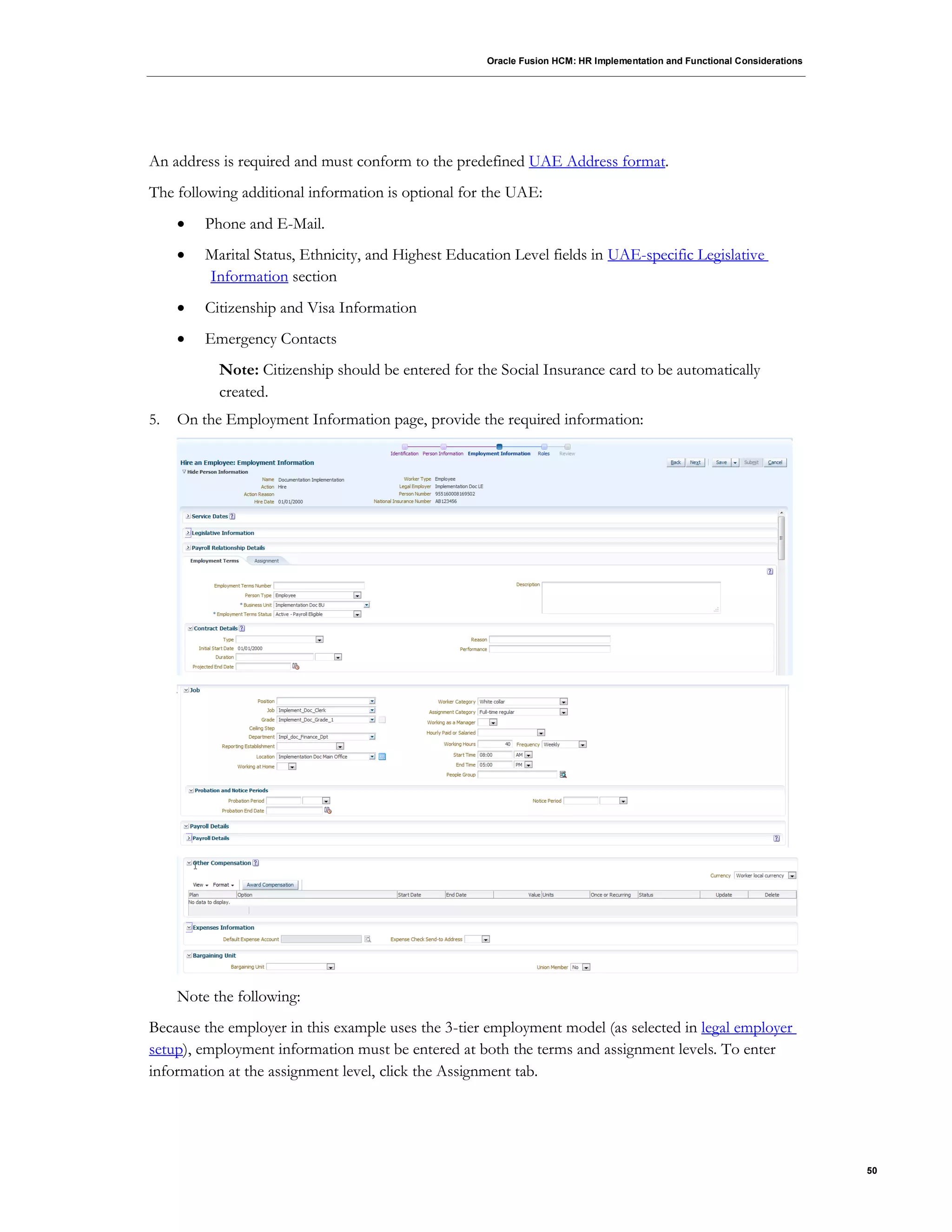 Oracle Fusion HCM: HR Implementation and Functional Considerations
50
An address is required and must conform to the predefined UAE Address format.
The following additional information is optional for the UAE:
 Phone and E-Mail.
 Marital Status, Ethnicity, and Highest Education Level fields in UAE-specific Legislative
Information section
 Citizenship and Visa Information
 Emergency Contacts
Note: Citizenship should be entered for the Social Insurance card to be automatically
created.
5. On the Employment Information page, provide the required information:
Note the following:
Because the employer in this example uses the 3-tier employment model (as selected in legal employer
setup), employment information must be entered at both the terms and assignment levels. To enter
information at the assignment level, click the Assignment tab.
 