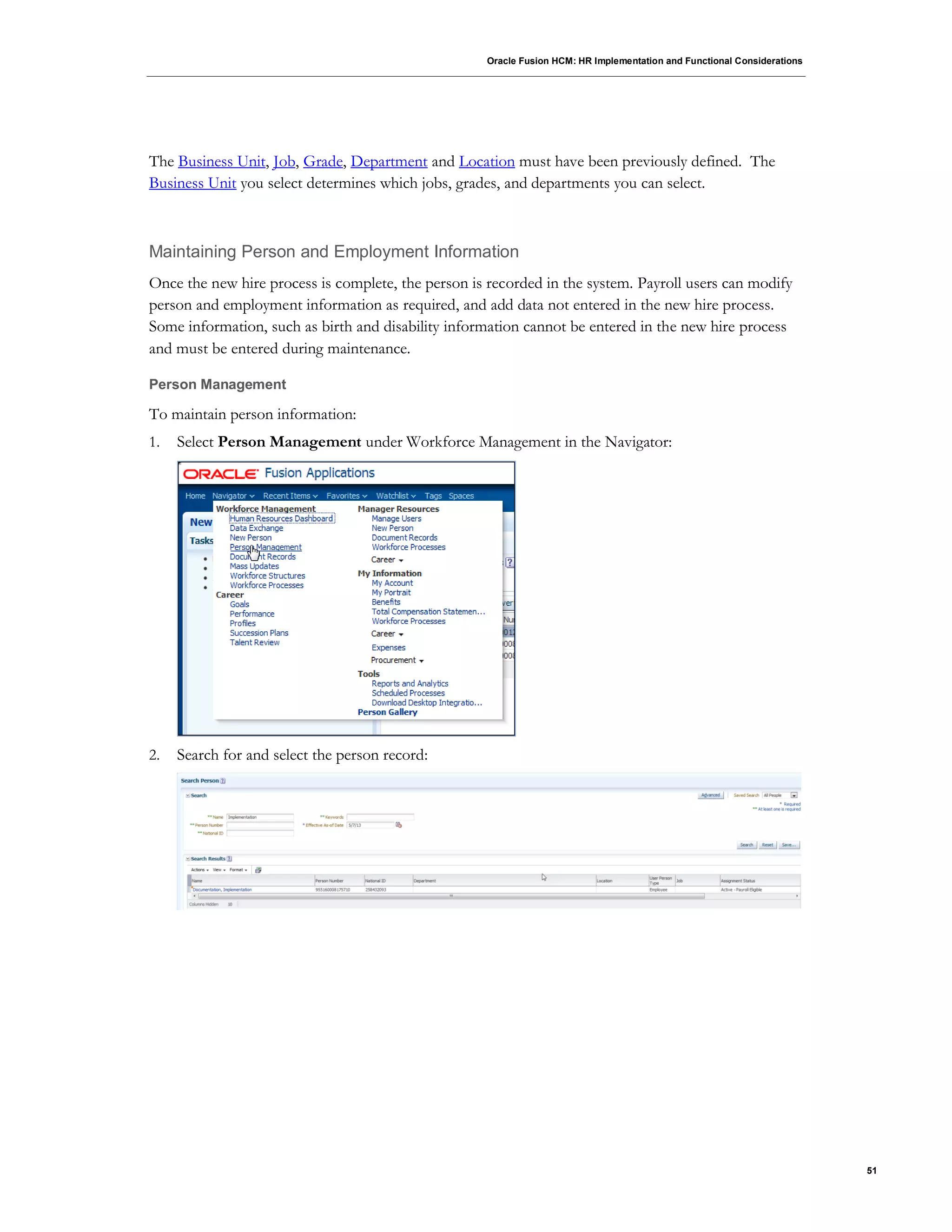 Oracle Fusion HCM: HR Implementation and Functional Considerations
51
The Business Unit, Job, Grade, Department and Location must have been previously defined. The
Business Unit you select determines which jobs, grades, and departments you can select.
Maintaining Person and Employment Information
Once the new hire process is complete, the person is recorded in the system. Payroll users can modify
person and employment information as required, and add data not entered in the new hire process.
Some information, such as birth and disability information cannot be entered in the new hire process
and must be entered during maintenance.
Person Management
To maintain person information:
1. Select Person Management under Workforce Management in the Navigator:
2. Search for and select the person record:
 