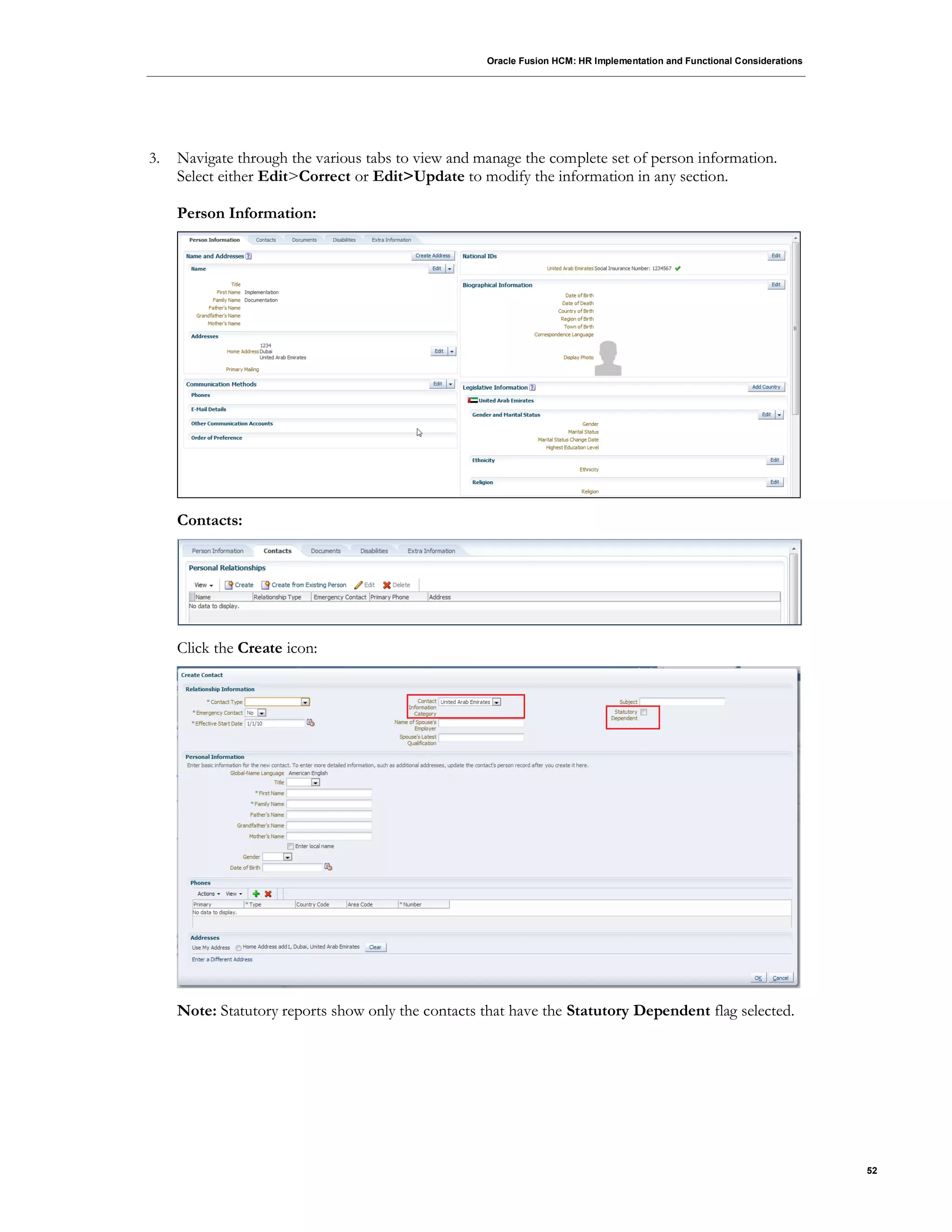 Oracle Fusion HCM: HR Implementation and Functional Considerations
52
3. Navigate through the various tabs to view and manage the complete set of person information.
Select either Edit>Correct or Edit>Update to modify the information in any section.
Person Information:
Contacts:
Click the Create icon:
Note: Statutory reports show only the contacts that have the Statutory Dependent flag selected.
 
