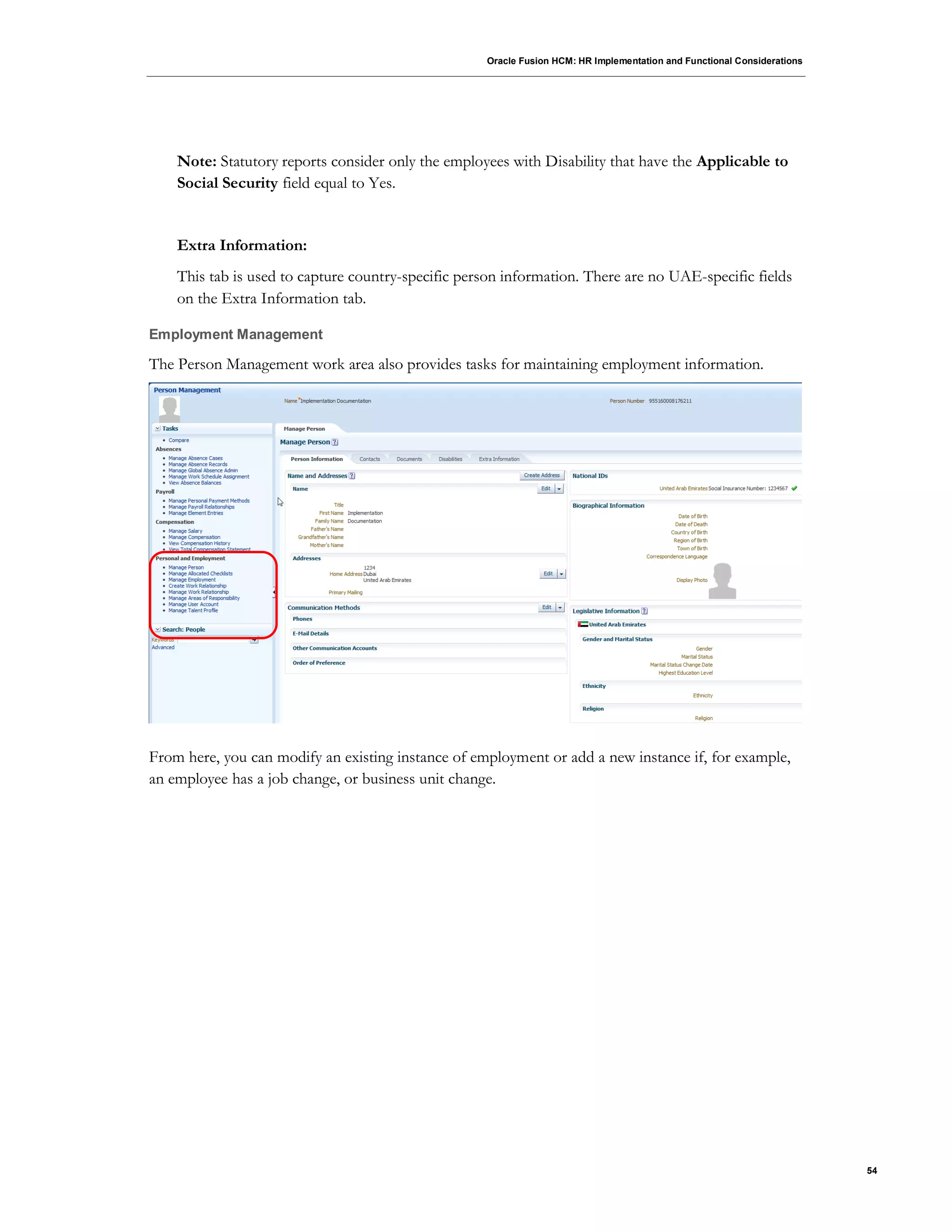 Oracle Fusion HCM: HR Implementation and Functional Considerations
54
Note: Statutory reports consider only the employees with Disability that have the Applicable to
Social Security field equal to Yes.
Extra Information:
This tab is used to capture country-specific person information. There are no UAE-specific fields
on the Extra Information tab.
Employment Management
The Person Management work area also provides tasks for maintaining employment information.
From here, you can modify an existing instance of employment or add a new instance if, for example,
an employee has a job change, or business unit change.
 