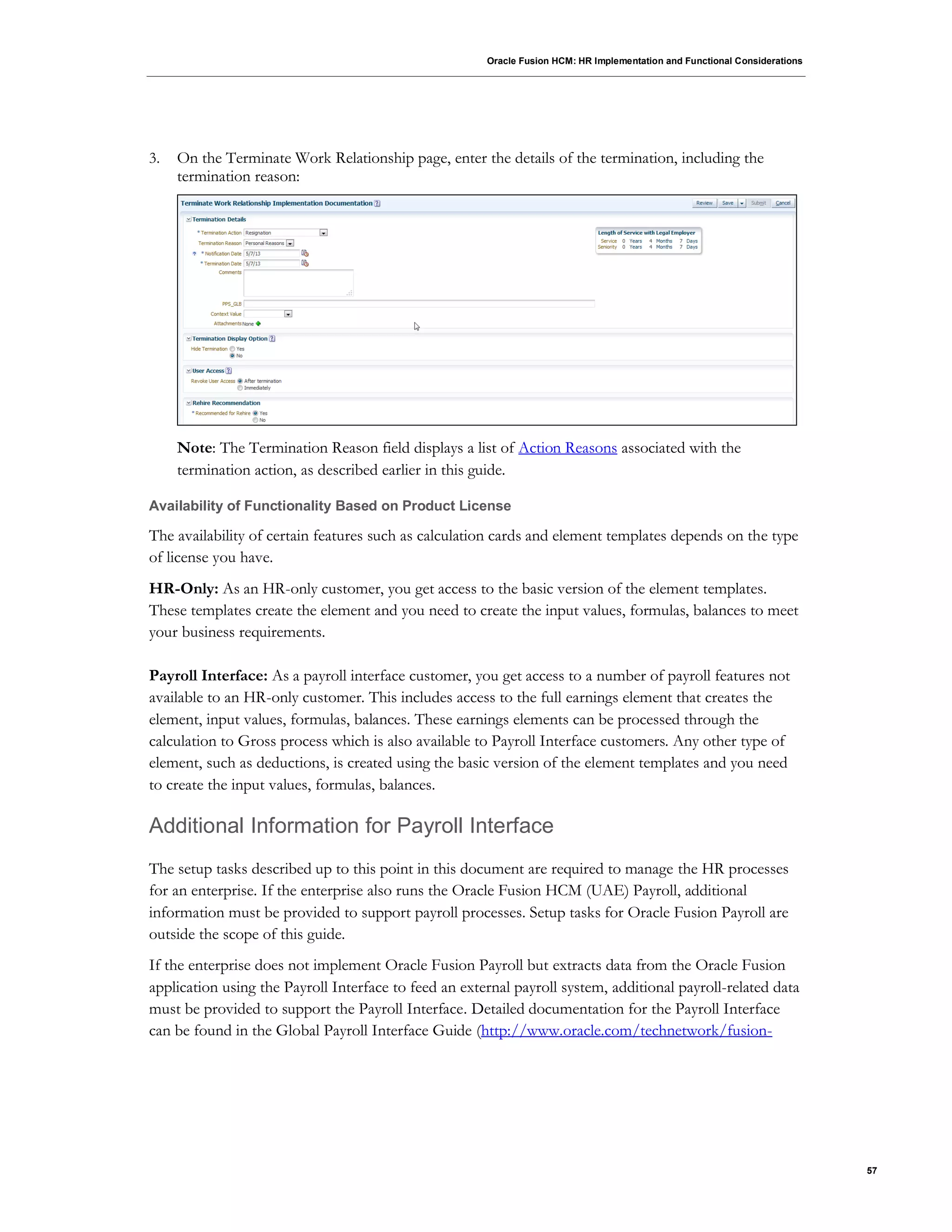 Oracle Fusion HCM: HR Implementation and Functional Considerations
57
3. On the Terminate Work Relationship page, enter the details of the termination, including the
termination reason:
Note: The Termination Reason field displays a list of Action Reasons associated with the
termination action, as described earlier in this guide.
Availability of Functionality Based on Product License
The availability of certain features such as calculation cards and element templates depends on the type
of license you have.
HR-Only: As an HR-only customer, you get access to the basic version of the element templates.
These templates create the element and you need to create the input values, formulas, balances to meet
your business requirements.
Payroll Interface: As a payroll interface customer, you get access to a number of payroll features not
available to an HR-only customer. This includes access to the full earnings element that creates the
element, input values, formulas, balances. These earnings elements can be processed through the
calculation to Gross process which is also available to Payroll Interface customers. Any other type of
element, such as deductions, is created using the basic version of the element templates and you need
to create the input values, formulas, balances.
Additional Information for Payroll Interface
The setup tasks described up to this point in this document are required to manage the HR processes
for an enterprise. If the enterprise also runs the Oracle Fusion HCM (UAE) Payroll, additional
information must be provided to support payroll processes. Setup tasks for Oracle Fusion Payroll are
outside the scope of this guide.
If the enterprise does not implement Oracle Fusion Payroll but extracts data from the Oracle Fusion
application using the Payroll Interface to feed an external payroll system, additional payroll-related data
must be provided to support the Payroll Interface. Detailed documentation for the Payroll Interface
can be found in the Global Payroll Interface Guide (http://www.oracle.com/technetwork/fusion-
 