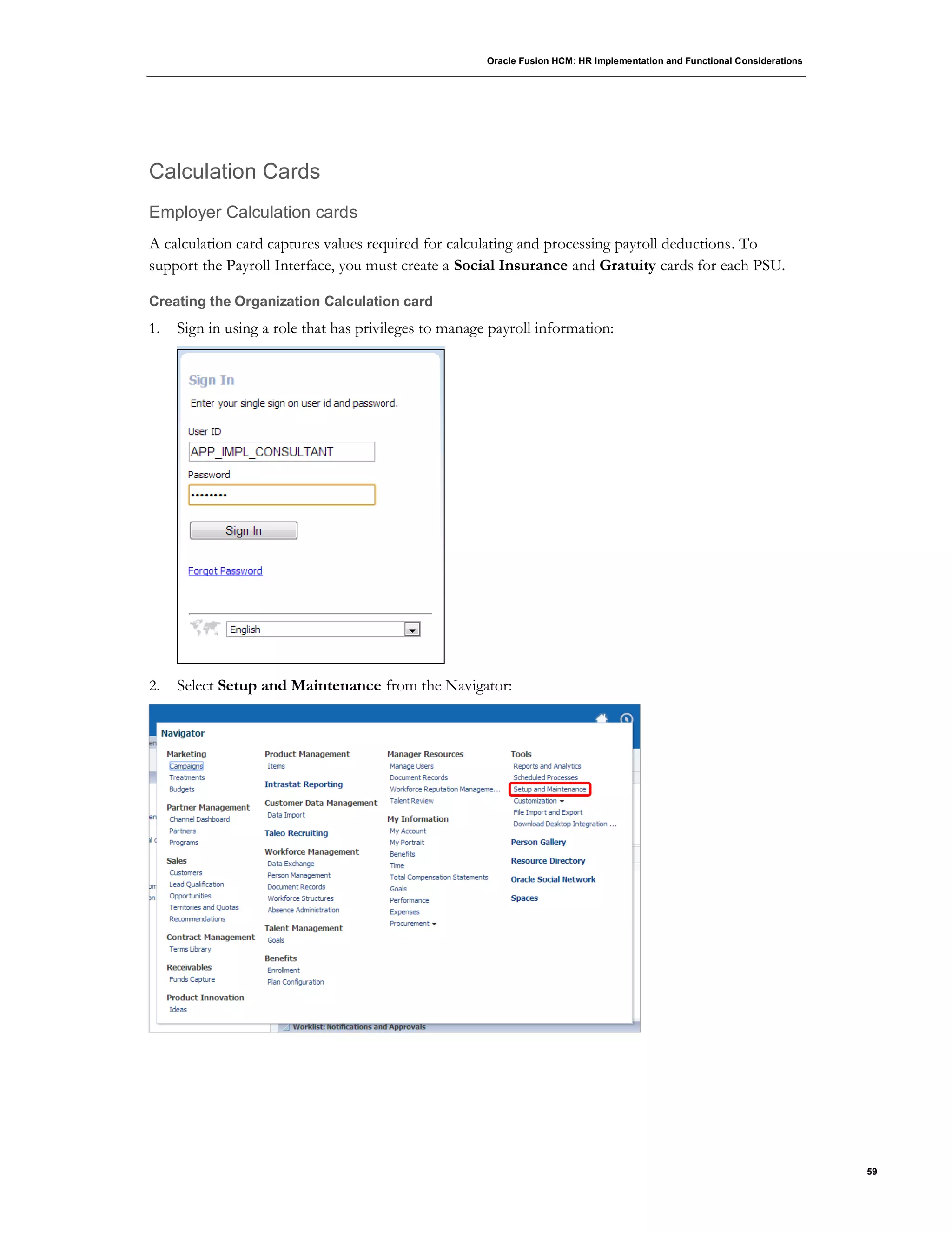 Oracle Fusion HCM: HR Implementation and Functional Considerations
59
Calculation Cards
Employer Calculation cards
A calculation card captures values required for calculating and processing payroll deductions. To
support the Payroll Interface, you must create a Social Insurance and Gratuity cards for each PSU.
Creating the Organization Calculation card
1. Sign in using a role that has privileges to manage payroll information:
2. Select Setup and Maintenance from the Navigator:
 