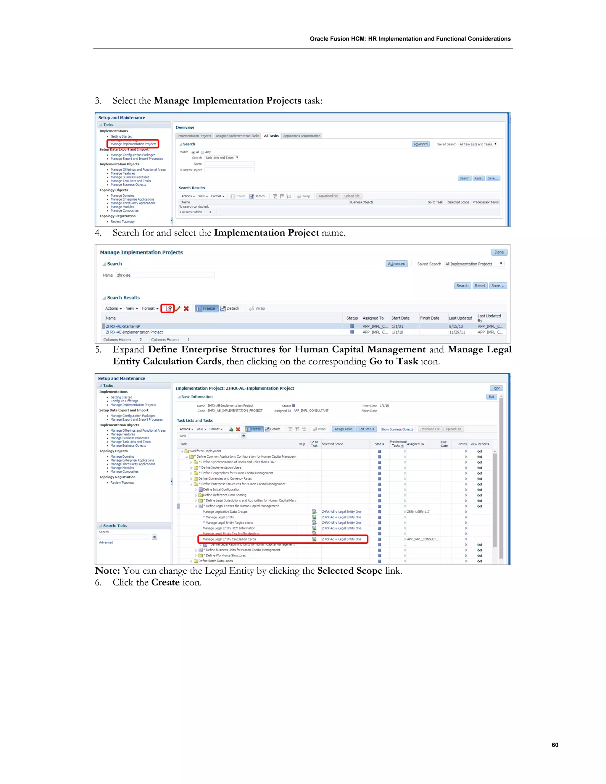 Oracle Fusion HCM: HR Implementation and Functional Considerations
60
3. Select the Manage Implementation Projects task:
4. Search for and select the Implementation Project name.
5. Expand Define Enterprise Structures for Human Capital Management and Manage Legal
Entity Calculation Cards, then clicking on the corresponding Go to Task icon.
Note: You can change the Legal Entity by clicking the Selected Scope link.
6. Click the Create icon.
 