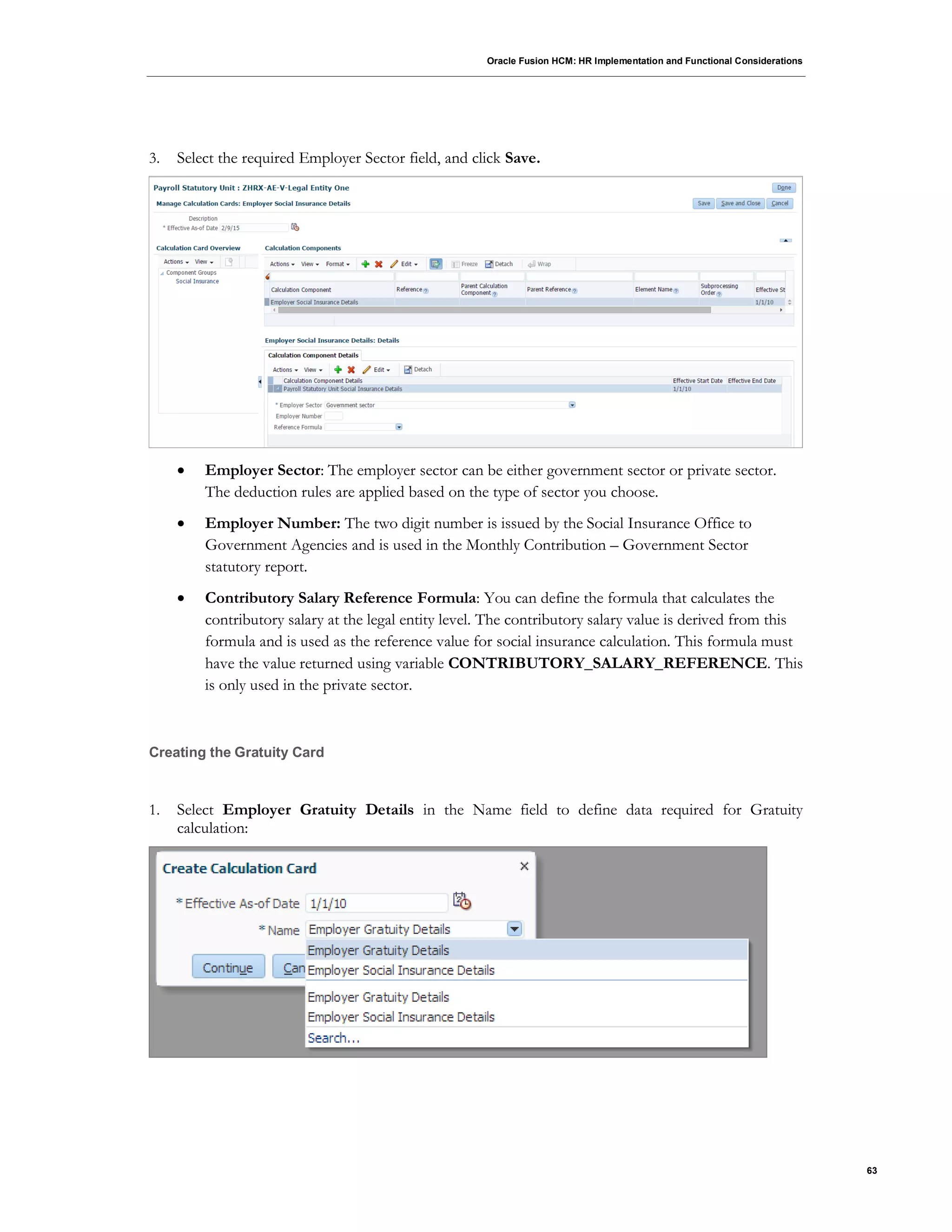 Oracle Fusion HCM: HR Implementation and Functional Considerations
63
3. Select the required Employer Sector field, and click Save.
 Employer Sector: The employer sector can be either government sector or private sector.
The deduction rules are applied based on the type of sector you choose.
 Employer Number: The two digit number is issued by the Social Insurance Office to
Government Agencies and is used in the Monthly Contribution – Government Sector
statutory report.
 Contributory Salary Reference Formula: You can define the formula that calculates the
contributory salary at the legal entity level. The contributory salary value is derived from this
formula and is used as the reference value for social insurance calculation. This formula must
have the value returned using variable CONTRIBUTORY_SALARY_REFERENCE. This
is only used in the private sector.
Creating the Gratuity Card
1. Select Employer Gratuity Details in the Name field to define data required for Gratuity
calculation:
 