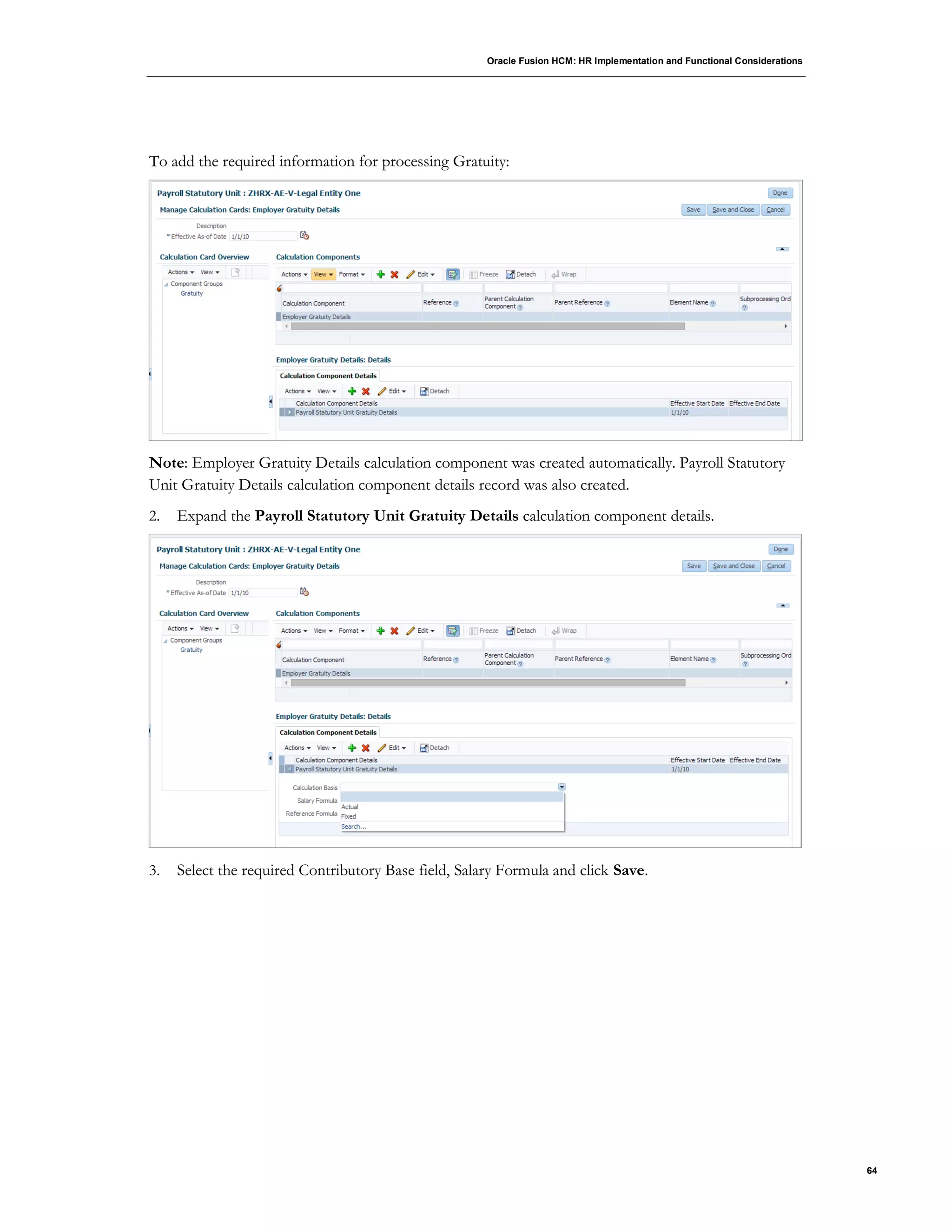 Oracle Fusion HCM: HR Implementation and Functional Considerations
64
To add the required information for processing Gratuity:
Note: Employer Gratuity Details calculation component was created automatically. Payroll Statutory
Unit Gratuity Details calculation component details record was also created.
2. Expand the Payroll Statutory Unit Gratuity Details calculation component details.
3. Select the required Contributory Base field, Salary Formula and click Save.
 