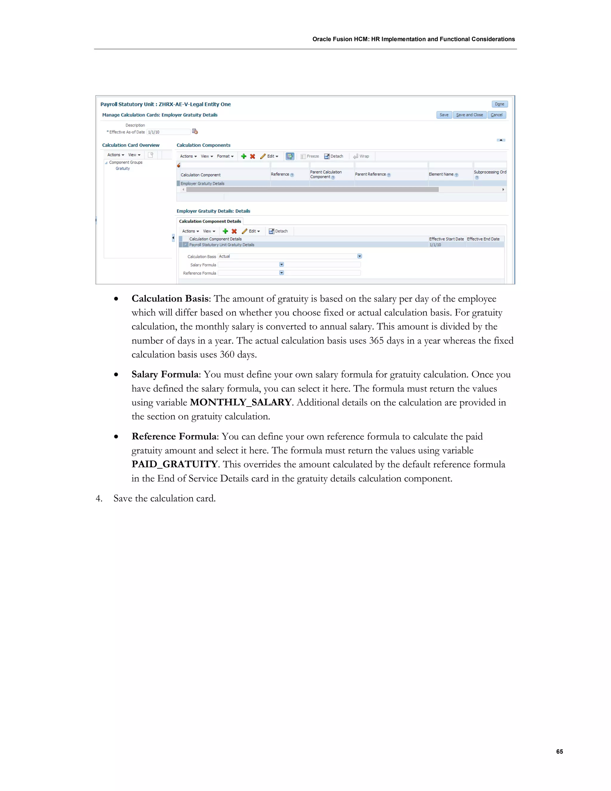 Oracle Fusion HCM: HR Implementation and Functional Considerations
65
 Calculation Basis: The amount of gratuity is based on the salary per day of the employee
which will differ based on whether you choose fixed or actual calculation basis. For gratuity
calculation, the monthly salary is converted to annual salary. This amount is divided by the
number of days in a year. The actual calculation basis uses 365 days in a year whereas the fixed
calculation basis uses 360 days.
 Salary Formula: You must define your own salary formula for gratuity calculation. Once you
have defined the salary formula, you can select it here. The formula must return the values
using variable MONTHLY_SALARY. Additional details on the calculation are provided in
the section on gratuity calculation.
 Reference Formula: You can define your own reference formula to calculate the paid
gratuity amount and select it here. The formula must return the values using variable
PAID_GRATUITY. This overrides the amount calculated by the default reference formula
in the End of Service Details card in the gratuity details calculation component.
4. Save the calculation card.
 