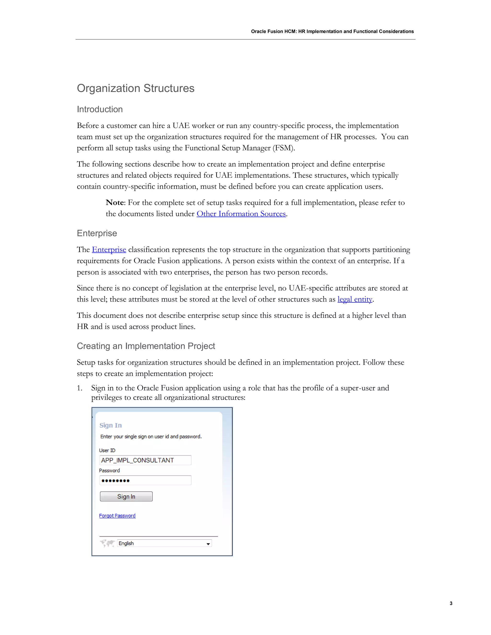 Oracle Fusion HCM: HR Implementation and Functional Considerations
3
Organization Structures
Introduction
Before a customer can hire a UAE worker or run any country-specific process, the implementation
team must set up the organization structures required for the management of HR processes. You can
perform all setup tasks using the Functional Setup Manager (FSM).
The following sections describe how to create an implementation project and define enterprise
structures and related objects required for UAE implementations. These structures, which typically
contain country-specific information, must be defined before you can create application users.
Note: For the complete set of setup tasks required for a full implementation, please refer to
the documents listed under Other Information Sources.
Enterprise
The Enterprise classification represents the top structure in the organization that supports partitioning
requirements for Oracle Fusion applications. A person exists within the context of an enterprise. If a
person is associated with two enterprises, the person has two person records.
Since there is no concept of legislation at the enterprise level, no UAE-specific attributes are stored at
this level; these attributes must be stored at the level of other structures such as legal entity.
This document does not describe enterprise setup since this structure is defined at a higher level than
HR and is used across product lines.
Creating an Implementation Project
Setup tasks for organization structures should be defined in an implementation project. Follow these
steps to create an implementation project:
1. Sign in to the Oracle Fusion application using a role that has the profile of a super-user and
privileges to create all organizational structures:
 