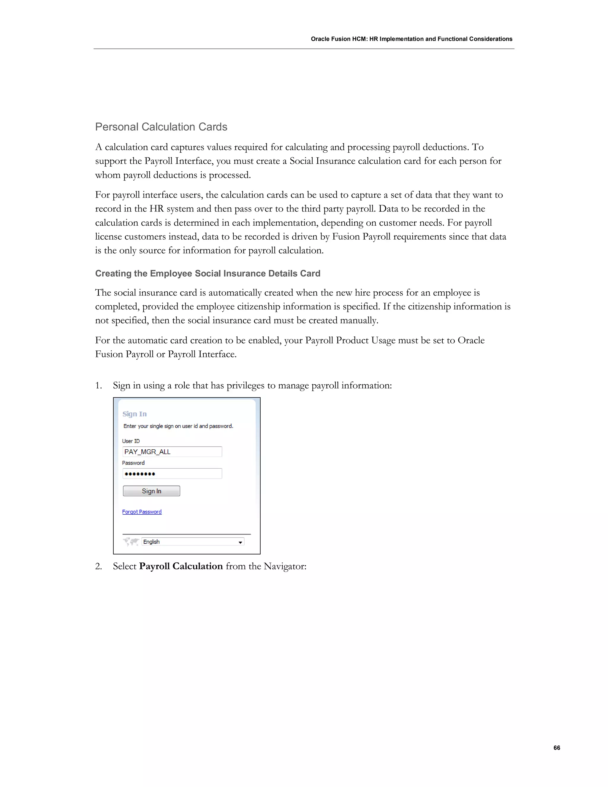 Oracle Fusion HCM: HR Implementation and Functional Considerations
66
Personal Calculation Cards
A calculation card captures values required for calculating and processing payroll deductions. To
support the Payroll Interface, you must create a Social Insurance calculation card for each person for
whom payroll deductions is processed.
For payroll interface users, the calculation cards can be used to capture a set of data that they want to
record in the HR system and then pass over to the third party payroll. Data to be recorded in the
calculation cards is determined in each implementation, depending on customer needs. For payroll
license customers instead, data to be recorded is driven by Fusion Payroll requirements since that data
is the only source for information for payroll calculation.
Creating the Employee Social Insurance Details Card
The social insurance card is automatically created when the new hire process for an employee is
completed, provided the employee citizenship information is specified. If the citizenship information is
not specified, then the social insurance card must be created manually.
For the automatic card creation to be enabled, your Payroll Product Usage must be set to Oracle
Fusion Payroll or Payroll Interface.
1. Sign in using a role that has privileges to manage payroll information:
2. Select Payroll Calculation from the Navigator:
 