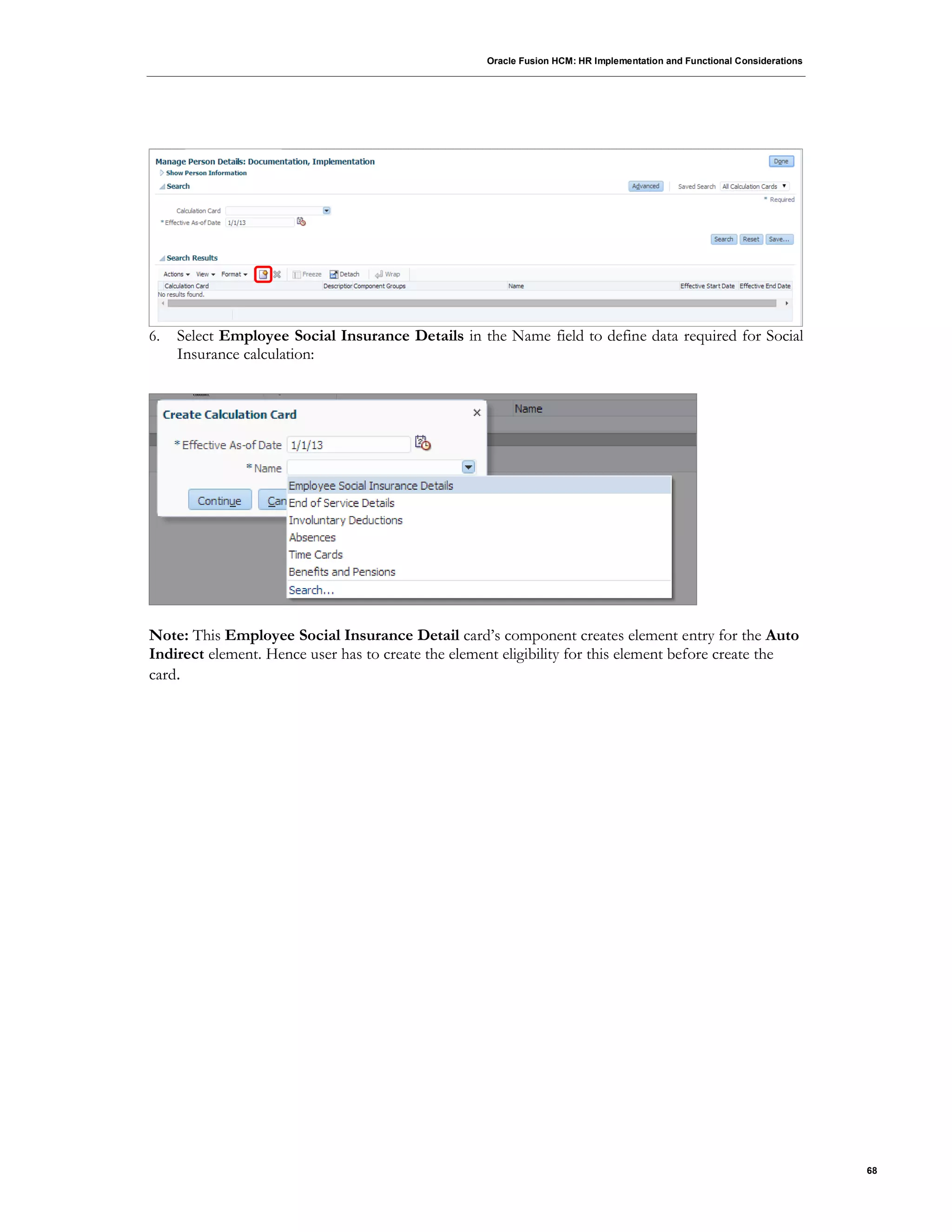 Oracle Fusion HCM: HR Implementation and Functional Considerations
68
6. Select Employee Social Insurance Details in the Name field to define data required for Social
Insurance calculation:
Note: This Employee Social Insurance Detail card’s component creates element entry for the Auto
Indirect element. Hence user has to create the element eligibility for this element before create the
card.
 