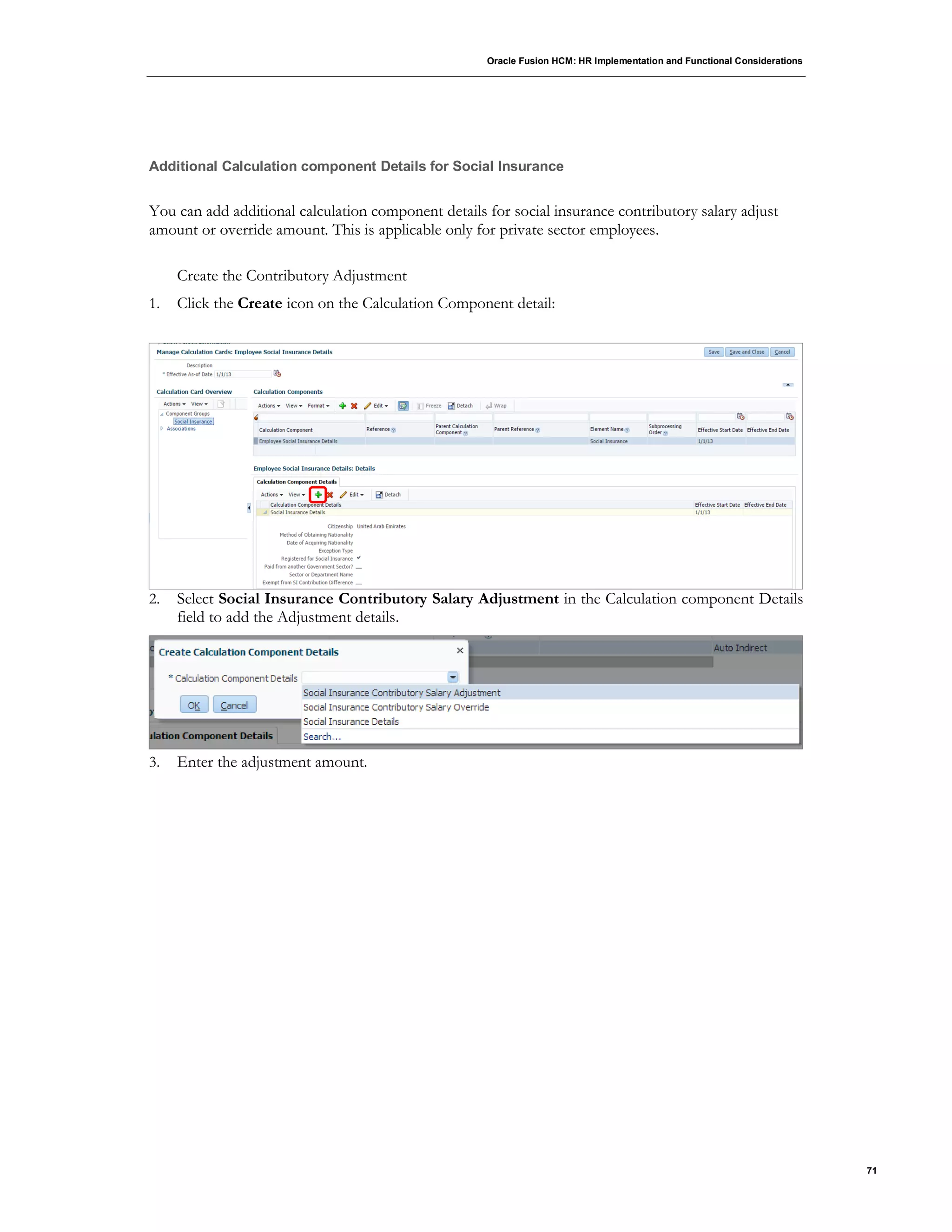Oracle Fusion HCM: HR Implementation and Functional Considerations
71
Additional Calculation component Details for Social Insurance
You can add additional calculation component details for social insurance contributory salary adjust
amount or override amount. This is applicable only for private sector employees.
Create the Contributory Adjustment
1. Click the Create icon on the Calculation Component detail:
2. Select Social Insurance Contributory Salary Adjustment in the Calculation component Details
field to add the Adjustment details.
3. Enter the adjustment amount.
 