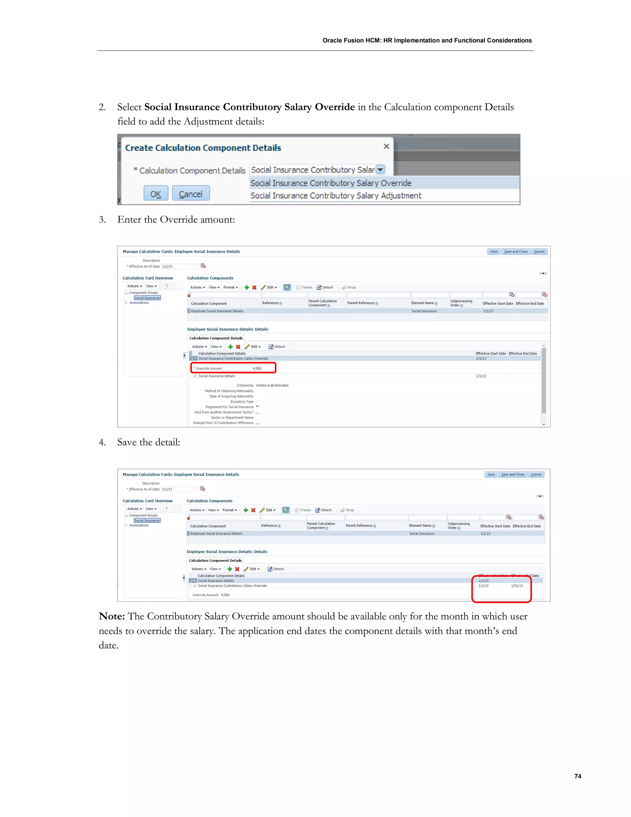 Oracle Fusion HCM: HR Implementation and Functional Considerations
74
2. Select Social Insurance Contributory Salary Override in the Calculation component Details
field to add the Adjustment details:
3. Enter the Override amount:
4. Save the detail:
Note: The Contributory Salary Override amount should be available only for the month in which user
needs to override the salary. The application end dates the component details with that month’s end
date.
 